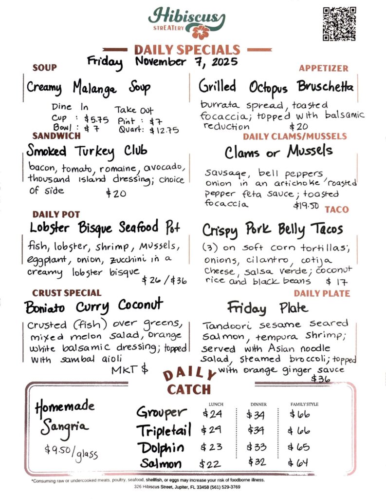 HIBISCUS STREATERY DAILY SPECIALS Friday November 7, 2025 SOUP Creamy Malange Soup DINE IN: Cup:$5.75 Bowl: $7 TAKE OUT Pint : $7 Quart: $12.75 SANDWICH Smoked Turkey Club bacon, tomato, romaine, avocado, thousand island dressing; choice of side $20 DAILY POT Lobster Bisque Seafood Pot fish, lobster, shrimp, mussels, eggplant, onion, zucchini in a creamy lobster bisque $26/$36 CRUST SPECIAL Boniato Curry Coconut crusted (fish) over greens, mixed melon salad, orange white balsamic dressing; topped with sambal aioli MKT $ APPETIZER Grilled Octopus Bruschetta burrata spread, toasted focaccia; topped with balsamic reduction $20 DAILY CLAMS/MUSSELS Clams or Mussels sausage, bell peppers onion in an artichoke roasted pepper feta sauce; toasted focaccia $19.50 TACO Crispy Pork Belly Tacos (3) on soft corn tortillas, onions, cilantro, cotija cheese, salsa verde; coconut rice and black beans $17 DAILY PLATE Friday Plate Tandoori sesame seared salmon, tempura shrimp; served with Asian noodle salad, steamed broccoli; topped with orange ginger sauce $36 Homemade Sangria $9.50/glass DAILY CATCH Tripletail Lunch $24 Dinner $34 Family Style $66 Grouper Lunch $24 Dinner $34 Family Style $66 Dolphin Lunch $23 Dinner $33 Family Style $65 Salmon Lunch $22 Dinner $32 Family Style $64 *Consuming raw or undercooked meats, poultry, seafood, shellfish, or eggs may increase your risk of foodborne illness. 326 Hibiscus Street, Jupiter, FL 33458 (561) 529-3769