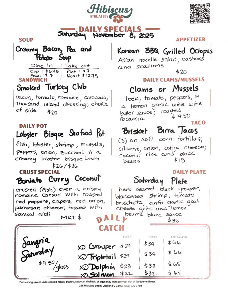 HIBISCUS STREATERY DAILY SPECIALS Saturday November 8, 2025 SOUP Creamy Bacon, Pea and Potato Soup Dine In Cup $5.75 Bowl: $7 Take out Pint: $7 Quart $12.75 SANDWICH Smoked Turkey Club bacon, tomato, romaine, avocado, thousand island dressing; choice of side $20 DAILY POT Lobster Bisque Seafood Pot fish, lobster, shrimp, mussels, peppers, onion, zucchini in a creamy lobster bisque broth $26/$36 CRUST SPECIAL Boniato Curry Coconut crusted (fish) over a crispy. romaine caesar with roasted red peppers, capers, red onion, parmesan cheese, topped with sambal aidi MKT $ APPETIZER Korean BBQ Grilled Octopus Asian noodle salad, cashews and scallions $20 DAILY CLAMS/MUSSELS Clams or Mussels leek, tomato, peppers, in a lemon garlic white wine butter sauce; toasted focaccia $19.50 TACO Brisket Birra Tacos (3) on oft corn tortillas, cilantro, onion, cotija cheese; coconut rice and black beans $18 DAILY PLATE Saturday Plate herb seared black grouper, blackened shrimp, tomato bruschetta, confit garlic goat cheese grits and lemon beurre blanc sauce $36 Sangria Saturday $9.50/glassDAILY CATCH Tripletail Lunch $24 Dinner $34 Family Style $66 Grouper Lunch $24 Dinner $34 Family Style $66 Dolphin Lunch $23 Dinner $33 Family Style $65 Salmon Lunch $22 Dinner $32 Family Style $64 *Consuming raw or undercooked meats, poultry, seafood, shellfish, or eggs may increase your risk of foodborne illness. 326 Hibiscus Street, Jupiter, FL 33458 (561) 529-3769