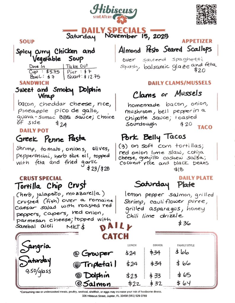 HIBISCUS STREATERY DAILY SPECIALS Saturday November 15, 2025 SOUP Spicy Curry Chicken and Vegetable Soup Dine In Cup: $5.75 Bowl: $7 Take Out Pint: $7 Quart: $12.75 SANDWICH Sweet and Smoky Dolphin Wrap bacon, cheddar cheese, rice, pineapple pico de gallo, guava - sumac BBQ sauce; choice of side $24 DAILY POT Greek Penne Pasta shrimp, tomato, onions, olives, pepperoncini, herb olive oil, topped with feta and fried garlic $23/$28 CRUST SPECIAL Tortilla Chip Crust (herb, jalapeño, mozzarella) crusted (fish) over a romaine Caesar salad with roasted red peppers, capers, red onion, parmesan cheese; topped with sambal aioli MKT $ APPETIZER Almond Pesto Seared Scallops over sauteed spaghetti squash; topped with balsamic glaze and feta $20 DAILY CLAMS/MUSSELS Clams or Mussels homemade bacon, onion, mushroom, bell pepper in a chipotle sauce; toasted sourdough $20 Pork Belly Tacos TACO (3) on soft corn tortillas; red onion lime slaw, cotija Cheese, guajillo cashew salsa; Coconut rice and black beans $18 DAILY PLATE Saturday Plate lemon pepper salmon, grilled shrimp, cauliflower puree, grilled asparagus, honey chili lime drizzle $36 Sangria Saturday 9.50/glass DAILY CATCH Tripletail Lunch $24 Dinner $34 Family Style $66 Grouper Lunch $24 Dinner $34 Family Style $66 Dolphin Lunch $23 Dinner $33 Family Style $65 Salmon Lunch $22 Dinner $32 Family Style $64 *Consuming raw or undercooked meats, poultry, seafood, shellfish, or eggs may increase your risk of foodborne illness. 326 Hibiscus Street, Jupiter, FL 33458 (561) 529-3769