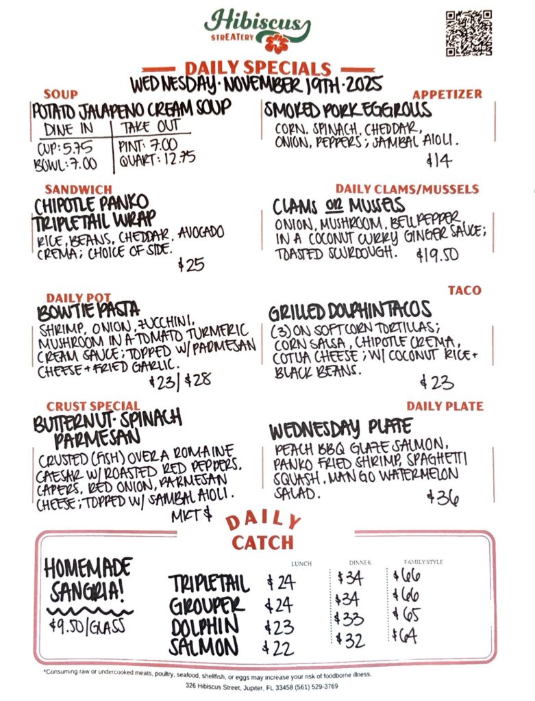 HIBISCUS STREATERY DAILY SPECIALS Wednesday November 19, 2025 SOUP Jalapeño Cream Soup DINE IN: Cup:$5.75 Bowl: $7 TAKE OUT Pint : $7 Quart: $12.75 SANDWICH Chipotle Panko Tripletail Wrap with rice, beans, cheddar, avocado crema; choice of side $25 DAILY POT Bowtie Pasta shrimp, onion, zucchini, mushroom in a tomato turmeric cream sauce; topped with parmesan cheese fried garlic $23/$28 CRUST SPECIAL $25/$35 Butternut Spinach Parmesan crusted (fish) over a romaine Caesar salad with roasted red peppers, capers, red onion, parmesan; topped with sambal aioli MKT $ APPETIZERS Smoked Pork Egg Rolls corn, spinach, cheddar, onions peppers; topped with sambal aioli $14 DAILY CLAMS/MUSSELS Clams or Mussels onion, mushroom, bell pepper in a coconut curry ginger sauce toasted sourdough $19.50 TACO Grilled Dolphin Tacos (3) on soft corn tortillas; corn salsa, chipotle crema, cotija cheese; served with black beans and coconut rice $23 DAILY PLATE Wednesday Plate peach bbq glaze salmon, panko fried shrimp, spaghetti squash, mango watermelon salad $36 Homemade Sangria! $9.50/Glass DAILY CATCH Tripletail Lunch $24 Dinner $34 Family Style $66 Grouper Lunch $24 Dinner $34 Family Style $66 Dolphin Lunch $23 Dinner $33 Family Style $65 Salmon Lunch $22 Dinner $32 Family Style $64 *Consuming raw or undercooked meats, poultry, seafood, shellfish, or eggs may increase your risk of foodborne illness. 326 Hibiscus Street, Jupiter, FL 33458 (561) 529-3769