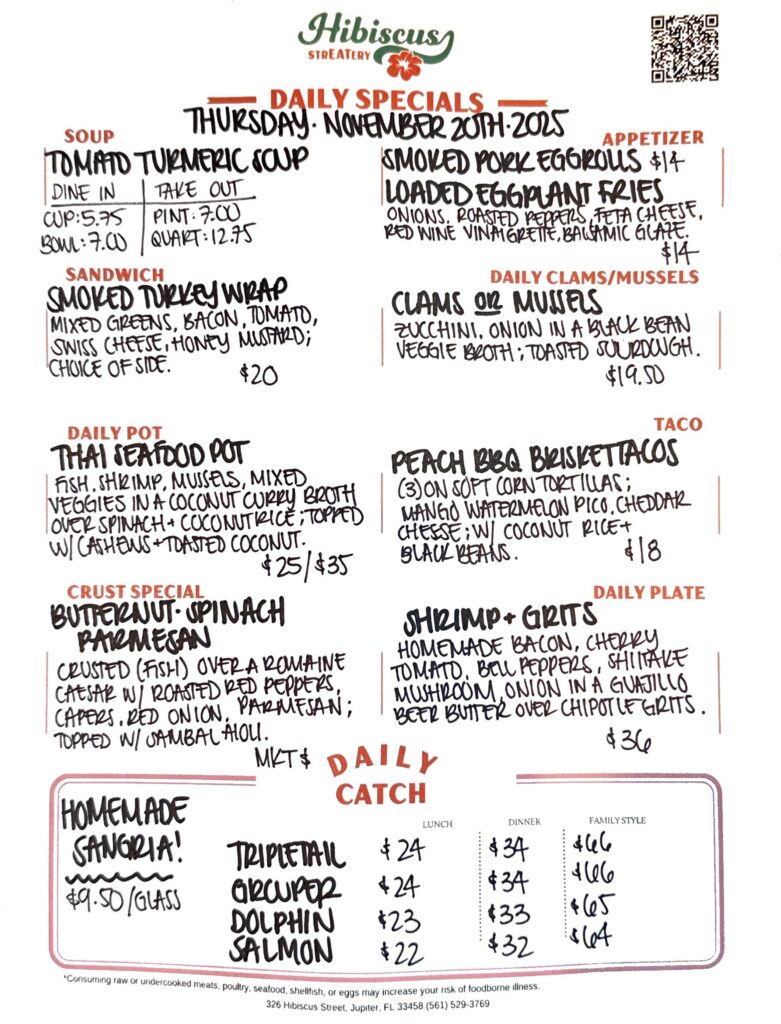 HIBISCUS STREATERY DAILY SPECIALS THURSDAY November 20, 2025 SOUP Tomato Turmeric Soup DINE IN: Cup:$5.75 Bowl: $7 TAKE OUT Pint : $7 Quart: $12.75 SANDWICH Smoked Turkey Wrap with mixed greens, bacon, tomato, swiss cheese, honey mustard; choice of side $20 DAILY POT Thai Seafood Pot fish, shrimp, mussels, mixed veggies in a coconut curry broth over fresh spinach in coconut rice; topped with cashews & toasted coconut $25/$25 CRUST SPECIAL Butternut Spinach Parmesan crusted (fish) over a romaine Caesar salad with roasted red peppers, capers, red onion, parmesan; topped with sambal aioli MKT $ APPETIZERS Smoked Pork Egg Rolls corn, spinach, cheddar, onions peppers; topped with sambal aioli $14 Loaded Eggplant Fries with onion, roasted peppers, feta cheese, red wine vinaigrette, balsamic glaze $14 DAILY CLAMS/MUSSELS Clams or Mussels zucchini, onion in a black bean veggie broth; toasted sourdough $19.50 TACO Peach BBQ Brisket Tacos (3) on soft corn tortillas; mango watermelon pico, cheddar cheese; served with black beans and coconut rice $18 DAILY PLATE Shrimp & Grits homemade bacon, cherry tomatoes, bell peppers, shiitake mushroom, onion in a guajillo beer butter sauce over chipotle grits $36 Homemade Sangria! $9.50/Glass DAILY CATCH Tripletail Lunch $24 Dinner $34 Family Style $66 Grouper Lunch $24 Dinner $34 Family Style $66 Dolphin Lunch $23 Dinner $33 Family Style $65 Salmon Lunch $22 Dinner $32 Family Style $64 *Consuming raw or undercooked meats, poultry, seafood, shellfish, or eggs may increase your risk of foodborne illness. 326 Hibiscus Street, Jupiter, FL 33458 (561) 529-3769
