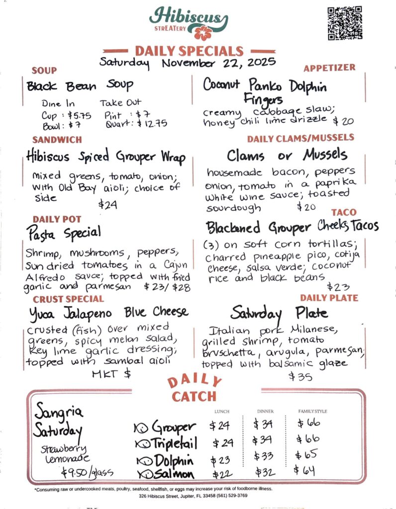 HIBISCUS STREATERY DAILY SPECIALS Saturday November 22, 2025 SOUP Black Bean Soup Dine In Cup: $5.75 Bowl: $7 Take Out Pint : $7 Quart: $12.75 APPETIZER Coconut Panko Dolphin Fingers creamy cabbage slaw; honey chili lime drizzle $20 SANDWICH Hibiscus Spiced Grouper Wrap mixed greens, tomato, onion; with Old Bay aioli; choice of side $24 DAILY POT Pasta Special shrimp, mushrooms, peppers, sun dried tomatoes in a Cajun Alfredo sauce; topped with fried garlic and parmesan $23/$28 CRUST SPECIAL Yuca Jalapeno Blue Cheese crusted (fish) over mixed greens, spicy melon salad, key lime garlic dressing; topped with sambal aioli MKT $ DAILY CLAMS/MUSSELS Clams or Mussels housemade bacon, peppers onion, tomato in a paprika white wine sauce; toasted sourdough $20 TACO Blackened Grouper Cheeks Tacos (3) on soft corn tortillas; charred pineapple pico, cotija cheese, salsa verde; coconut rice and black beans $23 DAILY PLATE Saturday Plate Italian pork Milanese, grilled shrimp, tomato bruschetta, arugula, parmesan, topped with balsamic glaze $35 Sangria Saturday Strawberry Lemonade $9.50/glass DAILY CATCH Tripletail Lunch $24 Dinner $34 Family Style $66 Grouper Lunch $24 Dinner $34 Family Style $66 Dolphin Lunch $23 Dinner $33 Family Style $65 Salmon Lunch $22 Dinner $32 Family Style $64 *Consuming raw or undercooked meats, poultry, seafood, shellfish, or eggs may increase your risk of foodborne illness. 326 Hibiscus Street, Jupiter, FL 33458 (561) 529-3769
