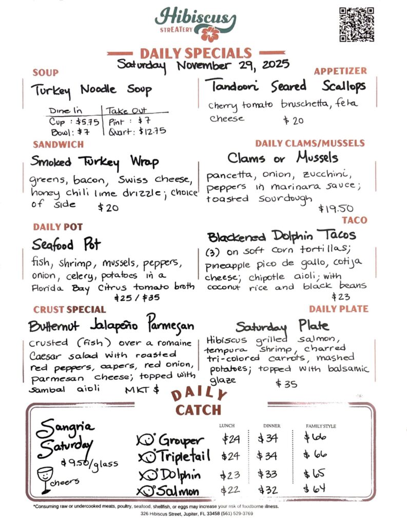 HIBISCUS STREATERY DAILY SPECIALS Saturday November 29, 2025 SOUP Turkey Noodle Soup DINE IN: Cup:$5.75 Bowl: $7 TAKE OUT Pint : $7 Quart: $12.75 SANDWICH Smoked Turkey Wrap greens, bacon, Swiss cheese, honey chili lime drizzle; choice of side $20 DAILY POT Seafood Pot fish, shrimp, mussels, peppers, onion, celery, potatoes in a Florida Bay citrus tomato broth $25/$35 CRUST SPECIAL Butternut Jalapeño Parmesan crusted (fish) over a romaine Caesar salad with roasted red peppers, capers, red onion, parmesan cheese; topped with sambal aioli MKT $ APPETIZER Tandoori Seared Scallops cherry tomato bruschetta, fela cheese $20 DAILY CLAMS/MUSSELS Clams or Mussels pancetta, onion, zucchini, peppers in marinara sauce; toasted sourdough $19.50 TACO Blackened Dolphin Tacos (3) on soft corn tortillas; pineapple pico de gallo, cotija cheese; chipotle aioli; with coconut rice and black beans $23 DAILY PLATE Saturday Plate Hibiscus grilled salmon, tempura shrimp, charred tri-colored carrots, mashed potatoes; topped with balsamic glaze $35 Sangria Saturday $9.50/glass DAILY CATCH Tripletail Lunch $24 Dinner $34 Family Style $66 Grouper Lunch $24 Dinner $34 Family Style $66 Dolphin Lunch $23 Dinner $33 Family Style $65 Salmon Lunch $22 Dinner $32 Family Style $64 *Consuming raw or undercooked meats, poultry, seafood, shellfish, or eggs may increase your risk of foodborne illness. 326 Hibiscus Street, Jupiter, FL 33458 (561) 529-3769