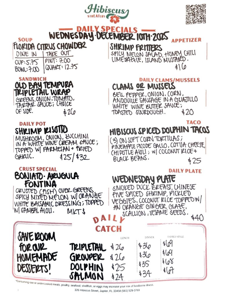 Hibiscus STREATERY DAILY SPECIALS Wednesday December 10, 2025 SOUP Florida Citrus Chowder Dine In Take Out Cup $5.75 Pint $7 Bowl $7 Quart $12.75 APPETIZER Shrimp Fritters with spicy melon salad, honey chili lime drizzle, island mustard $16 DAILY CLAMS/MUSSELS Clams or mussels bell pepper, onion, corn, andouille sausage in a guajillo white wine butter sauce; Toasted sourdough $20 SANDWICH Old Bay Tempura Tripletail Wrap greens, tomato, onion, tartar sauce; choice of side $26 DAILY POT Shrimp Risotto mushroom, onion, zucchini In a white wine cream sauce; Topped w/parmesan and fried garlic $25/$32 TACO Hibiscus Spiced Dolphin Tacos (3) Soft corn tortillas; pineapple pico de gallo, cotija cheese, chipotle aioli; with Coconut rice and black beans $25 CRUST SPECIAL Boniato Arugula Fontina Crusted (fish) over greens, spicy mixed melon salad with orange white balsamic dressing; Topped w/ sambal aioli MKT $ DAILY PLATE Wednesday Plate with smoked duck breast, Chinese five spice shrimp, pickled veggies, coconut rice topped with an orange ginger glaze, scallions, sesame seeds DAILY CATCH LUNCH DINNER FAMILY STYLE Grouper $26 $36 $69 Tripletail $26 $36 $69 Dolphin $25 $35 $68 Salmon $24 $34 $67 *Consuming raw or undercooked meats, poultry, seafood, shellfish, or eggs may increase your risk of foodborne illness. 326 Hibiscus Street, Jupiter, FL 33458 (561) 529-3769