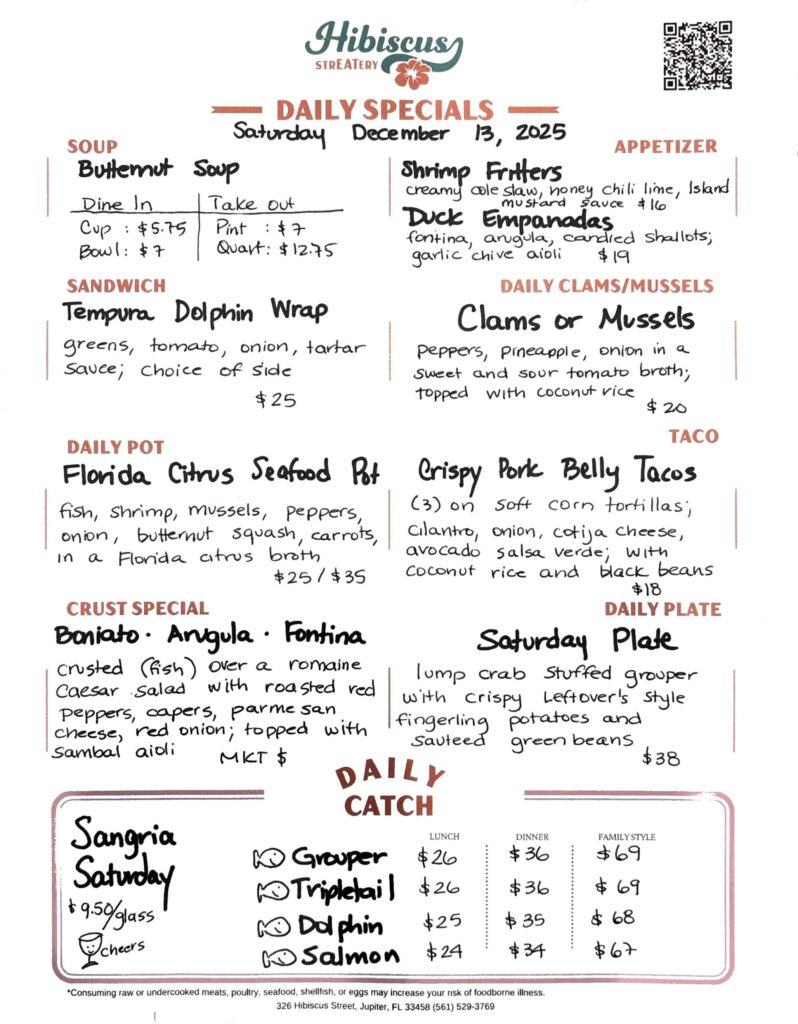 HIBISCUS STREATERY DAILY SPECIALS Saturday December 13, 2025 SOUP Butternut Soup DINE IN: Cup:$5.75 Bowl: $7 TAKE OUT Pint : $7 Quart: $12.75 SANDWICH Tempura Dolphin Wrap greens, tomato, onion, tartar sauce; choice of side $25 APPETIZER Shrimp Fritters creamy cole slaw, honey chili lime, Island mustard sauce $16 Duck Empanadas fontina, arugula, candied shallots; garlic chive aioli $19 DAILY CLAMS/MUSSELS Clams or Mussels peppers, pineapple, onion in a sweet and sour tomato broth; topped with coconut rice $20 TACO Crispy Pork Belly Tacos (3) on soft corn tortillas; cilantro, onion, cotija cheese, avocado salsa verde; with coconut rice and black beans $18 DAILY POT Florida Citrus Seafood Pot fish, shrimp, mussels, peppers, onion, butternut squash, carrots, In a Florida citrus broth $25/$35 CRUST SPECIAL Boniato· Arugula Fontina crusted (fish) over a romaine Caesar Salad with roasted red peppers, capers, parmesan cheese, red onion; topped with Sambal aioli MKT $ DAILY PLATE Saturday Plate lump crab stuffed grouper with crispy Leftover's Style fingerling potatoes and sauteed green beans $38 Sangria Saturday $9.50/glass cheers DAILY CATCH Tripletail Lunch $26 Dinner $36 Family Style $69 Grouper Lunch $26 Dinner $36 Family Style $69 Dolphin Lunch $25 Dinner $35 Family Style $68 Salmon Lunch $24 Dinner $34 Family Style $67 *Consuming raw or undercooked meats, poultry, seafood, shellfish, or eggs may increase your risk of foodborne illness. 326 Hibiscus Street, Jupiter, FL 33458 (561) 529-3769