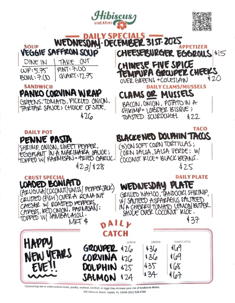 HIBISCUS STREATERY DAILY SPECIALS Wednesday December 31, 2025 SOUP Veggie Saffron Soup Dine In Cup: $5.75 Bowl $7.00 Take Out Pint $7 Quart: $12.75 SANDWICH Panko Fried Corvina Wrap with greens, tomato, pickled onion, tartar sauce; choice of side $26 DAILY POT Penne Pasta with shrimp, onion, sweet pepper, eggplant in a marinara sauce; topped with parmesan cheese & fried garlic $23/$28 CRUST SPECIAL Loaded Boniato Crust (arugula, coconut, swiss & pepper jack cheese) crusted (fish) over a romaine Caesar with roasted red peppers, capers, red onion, parmesan cheese; topped with sambal aioli MKT $ APPETIZER Cheeseburger Eggrolls pickles, onions, cheddar cheese, with sambal aioli $15 Chinese Five Spice Tempura Grouper Cheeks over greens and coleslaw $20 DAILY CLAMS/MUSSELS Clams or Mussels bacon, onion, potato in a shrimp & lobster bisque; toasted sourdough $22 TACO Blackened Dolphin Tacos (3) on soft corn tortillas; corn salsa, salsa verde, with coconut rice and black beans. $25 DAILY PLATE Wednesday Plate grilled wahoo, tandoori shrimp, sauteed asparagus sauteed in a cherry tomato lemon butter sauce over coconut rice $37 Happy New Years Eve! DAILY CATCH Corvina Lunch $26 Dinner $36 Family Style $69 Grouper Lunch $26 Dinner $36 Family Style $69 Dolphin Lunch $25 Dinner $35 Family Style $68 Salmon Lunch $24 Dinner $34 Family Style $67 *Consuming raw or undercooked meats, poultry, seafood, shellfish, or eggs may increase your risk of foodborne illness. 326 Hibiscus Street, Jupiter, FL 33458 (561) 529-3769