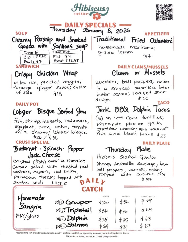 HIBISCUS STREATERY DAILY SPECIALS Thursday January 8, 2026 SOUP Creamy Parsnip and Smoked Gouda with Scallions Soup Dine In Cup: $5.75 Bowl: $7 Take out Pint $7 Quart $12.75 APPETIZER Traditional Fried Calamari housemade marinara; grilled lemon $17 SANDWICH Crispy Chicken Wrap yellow rice, pickled veggies; orange ginger sauce; choice of side $18 DAILY CLAMS/MUSSELS Clams or Mussels zucchini, bell peppers, onion in a smoked paprika beer butter sauce, toasted sour dough $20 TACO Jerk BBQ Dolphin Tacos (3) on soft Corn tortillas; Pineapple pico de gallo, cheddar cheese; with coconut rice and black beans $25 DAILY POT Lobster Bisque Seafood Stew fish, shrimp, mussels, calamari, eggplant, corn, onion, tomato in a creamy lobster bisque $26/$36 CRUST SPECIAL Butternut · Spinach⋅ Pepper Jack Cheese crusted (fish) over a romaine Caesar salad with roasted red peppers, capers, red onion, parmesan cheese; topped with sambal aioli MKT $ DAILY PLATE Thursday Plate Hibiscus Seafood Gumbo shrimp, Andouille sausage, bell peppers, ham, carrots, onion; topped with coconut rice $37 Homemade Sangria $9.5/glass DAILY CATCH Tripletail Lunch $26 Dinner $36 Family Style $69 Grouper Lunch $26 Dinner $36 Family Style $69 Dolphin Lunch $25 Dinner $35 Family Style $68 Salmon Lunch $24 Dinner $34 Family Style $67 *Consuming raw or undercooked meats, poultry, seafood, shellfish, or eggs may increase your risk of foodborne illness. 326 Hibiscus Street, Jupiter, FL 33458 (561) 529-3769