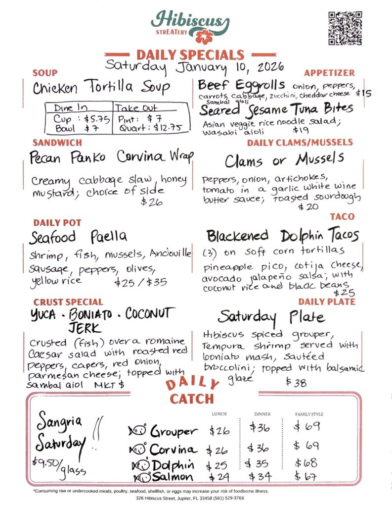 HIBISCUS STREATERY DAILY SPECIALS Saturday January 10, 2026 SOUP Chicken Tortilla Soup Dine In Cup: $5.75 Bowl $7 Take Out Pint:$7 Quart: $12.75 SANDWICH Pecan Panko Corvina Wrap creamy cabbage slaw, honey mustard; choice of side $26 DAILY POT Seafood Paella shrimp, fish, mussels, Andouille sausage, peppers, olives, yellow rice $25/$35 CRUST SPECIAL YUCA · BONIATO. COCONUT JERK crusted (fish) over a romaine Caesar salad with roasted red peppers, capers, red onion, parmesan cheese; topped with sambal aioli MKT $ APPETIZER Beef Egg Rolls onion, peppers, carrots, cabbage, zucchini, cheddar cheese sambal aioli $15 Seared Sesame Tuna Bites Asian veggie rice noodle salad; wasabi aioli $19 DAILY CLAMS/MUSSELS Clams or Mussels peppers, onion, artichokes, tomato in a garlic white wine butter sauce; toasted sourdough $20 TACO Blackened Dolphin Tacos (3) on soft corn tortillas pineapple pico, cotija cheese, avocado jalapeño salsa; with coconut rice and black beans. $25 DAILY PLATE Saturday Plate Hibiscus spiced grouper, tempura shrimp served with boniato mash, sautéed broccolini; topped with balsamic glaze $38 Sangria $9.50/glass DAILY CATCH Corvina Lunch $26 Dinner $36 Family Style $69 Grouper Lunch $26 Dinner $36 Family Style $69 Dolphin Lunch $25 Dinner $35 Family Style $68 Salmon Lunch $24 Dinner $34 Family Style $67 *Consuming raw or undercooked meats, poultry, seafood, shellfish, or eggs may increase your risk of foodborne illness. 326 Hibiscus Street, Jupiter, FL 33458 (561) 529-3769