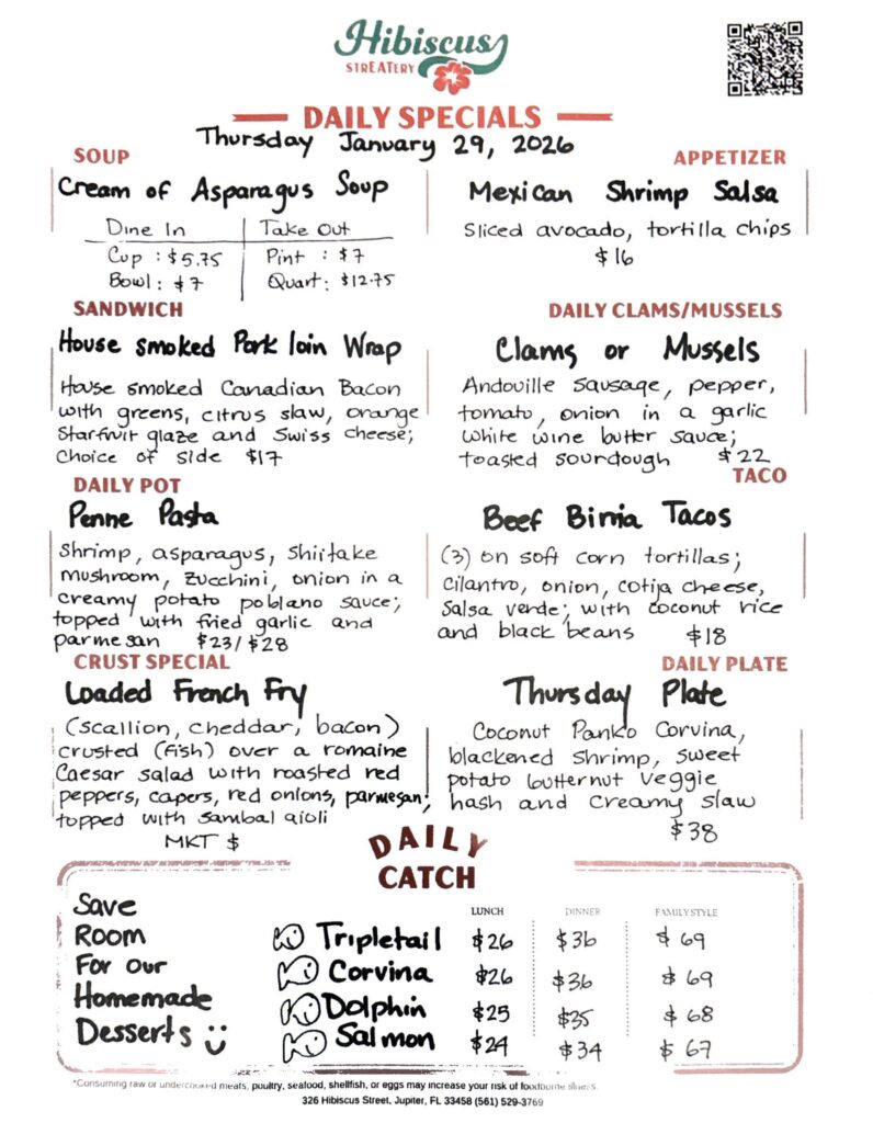 HIBISCUS STREATERY DAILY SPECIALS Thursday January 29, 2026 SOUP Cream of Asparagus Soup Dine In Cup $5.75 Bowl: $7 Take Out Pint : $7 Quart: $12.75 SANDWICH House smoked Pork Loin Wrap house smoked Canadian bacon with greens, citrus slaw, orange starfruit glaze and Swiss cheese; choice of side $17 DAILY POT Penne Pasta shrimp, asparagus, shiitake mushroom, zucchini, onion in a creamy potato poblano sauce; topped with fried garlic and parmesan $23/$28 CRUST SPECIAL Loaded French Fry (scallion, cheddar, bacon) crusted (fish) over a romaine Caesar salad with roasted red peppers, capers, red onions, parmesan, topped with sambal aioli MKT $ APPETIZER Mexican Shrimp Salsa Sliced avocado, tortilla chips. $16 DAILY CLAMS/MUSSELS Clams or Mussels Andouille sausage, pepper, tomato, onion in a garlic white wine butter sauce; toasted sourdough $22 TACO Beef Binia Tacos (3) on soft corn tortillas; cilantro, onion, cotija cheese, salsa verde; with coconut rice and black beans $18 DAILY PLATE Thursday Plate coconut panko corvina, blackened shrimp, sweet potato butternut veggie hash and creamy slaw $38 Save Room For Our Homemade Desserts DAILY CATCH Tripletail Lunch $26 Dinner $36 Family Style $69 Corvina Lunch $26 Dinner $36 Family Style $69 Dolphin Lunch $25 Dinner $35 Family Style $68 Salmon Lunch $24 Dinner $34 Family Style $67 *Consuming raw or undercooked meats, poultry, seafood, shellfish, or eggs may increase your risk of foodborne illness. 326 Hibiscus Street, Jupiter, FL 33458 (561) 529-3769