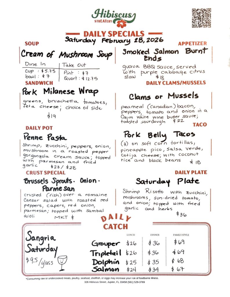 HIBISCUS STREATERY DAILY SPECIALS Saturday February 28, 2026 SOUP Cream of Mushroom Soup Dine In Cup: $5.75 Bowl: $7 Take Out Pint: $7 Quart: $12.75 APPETIZER Smoked Salmon Burnt Ends guava BBQ Sauce, served with purple cabbage citrus slaw $18 CLAMS/MUSSELS Clams or Mussels peameal (Canadian) bacon, peppers, tomato and onion in a Cajun white wine butter sauce; toasted sourdough $22 SANDWICH Pork Milanese Wrap greens, bruschetta tomatoes, feta cheese; choice of side $19 TACO Pork Belly Tacos (3) on soft corn tortillas, pineapple pico, Salsa verde, cotija cheese; with coconut rice and black beans $18 DAILY POT Penne Pasta shrimp, zucchini, peppers, onion, mushroom in a roasted pepper gorgonzola cream sauce; topped with parmesan and fried garlic $23/ $28 CRUST SPECIAL Brussels Sprouts. Onion. Parmesan crusted (fish) over a romaine Caesar salad with roasted red peppers, capers, red onion, parmesan; topped with sambal aioli MKT $ DAILY PLATE Saturday Plate Shrimp Risotto with zucchini, mushrooms, sun-dried tomato, and onion; topped with fried garlic and herbs $36 Sangria Saturday $9.5/glass DAILY CATCH Tripletail Lunch $24 Dinner $34 Family Style $66 Grouper Lunch $24 Dinner $34 Family Style $66 Dolphin Lunch $23 Dinner $33 Family Style $65 Salmon Lunch $22 Dinner $32 Family Style $64 *Consuming raw or undercooked meats, poultry, seafood, shellfish, or eggs may increase your risk of foodborne illness. 326 Hibiscus Street, Jupiter, FL 33458 (561) 529-3769