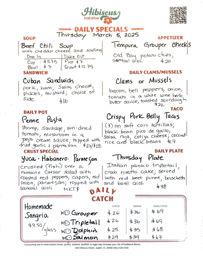 HIBISCUS STREATERY DAILY SPECIALS Thursday March 5, 2025 SOUP Beef Chili Soup with cheddar cheese and scallions DINE IN: Cup: $5.75 Bowl: $7.00 TAKE OUT Pint : $7.00 Quart: $12.75 APPETIZER Tempura Grouper cheeks Old Bay potato chips; Sambal aioli $20 SANDWICH Cuban Sandwich pork, ham, Swiss cheese, pickles, mustard; choice of side $16 DAILY CLAMS/MUSSELS Clams or Mussels bacon, bell peppers, onion, tomato in a white wine herb butter sauce, toasted sourdough $22 TACO Crispy Pork Belly Tacos (3) on soft corn tortillas; black bean pico de gallo, salsa roja, cotija cheese; coconut rice and black beans $17 DAILY POT Penne Pasta shrimp, sausage, sun-dried tomato, mushroom in a pesto cream sauce; topped with fried garlic + parmesan $23/$28 CRUST SPECIAL Yuca· Habanero. Parmesan crusted (fish) over a romaine Caesar salad with roasted red peppers, capers, onion, parmesan; topped with sambal aioli MKT $ DAILY PLATE Thursday Plate Italian panko tripletail, crab risotto cake; served with red beet puree, bruschetta and basil aidi $38 Homemade Sangria $9.50/glass DAILY CATCH Tripletail Lunch $26 Dinner $36 Family Style $69 Grouper Lunch $26 Dinner $36 Family Style $69 Dolphin Lunch $25 Dinner $35 Family Style $68 Salmon Lunch $24 Dinner $34 Family Style $67 *Consuming raw or undercooked meats, poultry, seafood, shellfish, or eggs may increase your risk of foodborne illness. 326 Hibiscus Street, Jupiter, FL 33458 (561) 529-3769