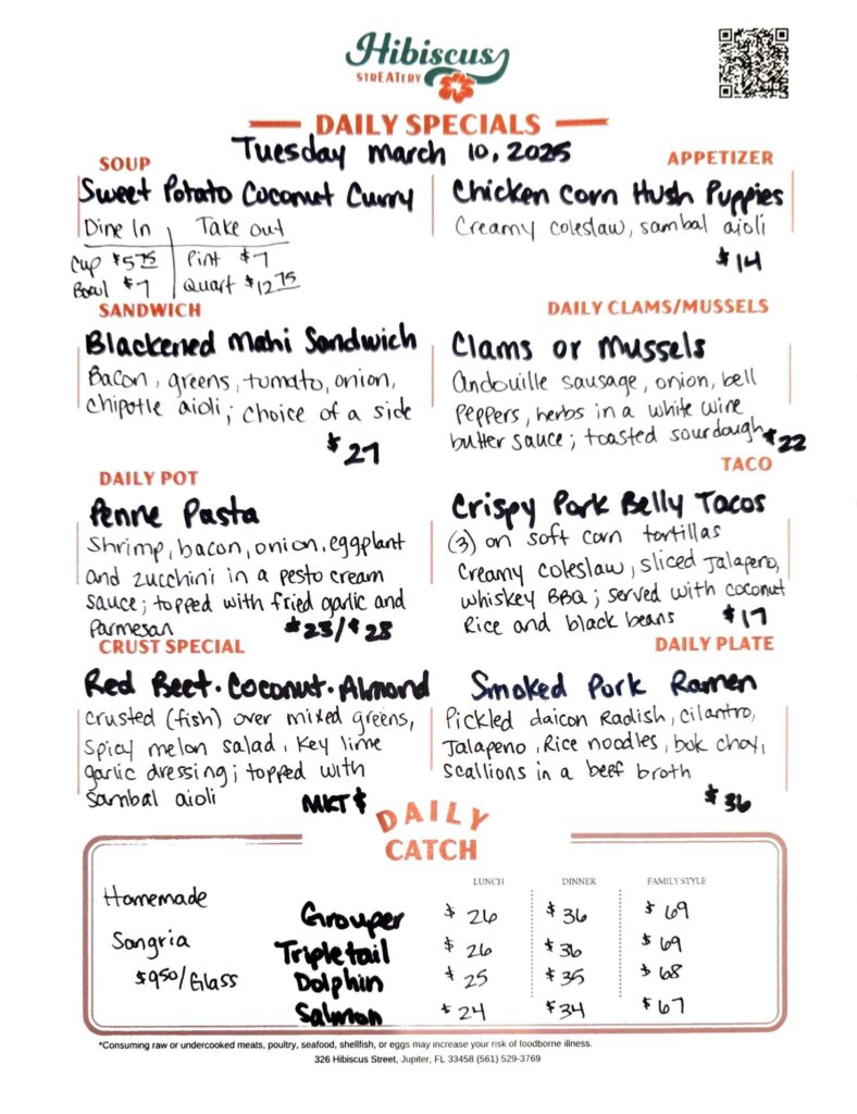 Hibiscus STREATERY DAILY SPECIALS Tuesday March 10, 2025 SOUP Sweet Potato Coconut Curry Dine In Cup $5.75 Bowl $7 Take out Pint $7 Quart $12.75 APPETIZER Chicken Corn Hush Puppies Creamy coleslaw, sambal aioli $14 SANDWICH Blackened Mahi Sandwich Bacon, greens, tomato, onion, chipotle aioli; choice of a side $27 DAILY POT Penne Pasta Shrimp, bacon, onion, eggplant and zucchini in a pesto cream sauce; topped with fried garlic and Parmesan $23/$28 CRUST SPECIAL Red Beet· Coconut. Almond crusted (fish) over mixed greens, Spicy melon salad, Key lime garlic dressing; topped with sambal aioli MKT $ DAILY CLAMS/MUSSELS Clams or mussels Andouille sausage, onion, bell Peppers, herbs in a white wine butter sauce; toasted sourdough $22 TACO Crispy Park Belly Tacos (3) on soft corn tortillas Creamy coleslaw, sliced Jalapeno, whiskey BBQ; served with coconut Rice and black beans $17 DAILY PLATE Smoked Pork Ramen Pickled daicon Radish, cilantro, Jalapeno, Rice noodles, bok choy, Scallions in a beef broth $36 DAILY CATCH LUNCH DINNER FAMILY STYLE Grouper $26 $36 $69 Tripletail $26 $36 $69 Dolphin $25 $35 $68 Salmon $24 $34 $67 *Consuming raw or undercooked meats, poultry, seafood, shellfish, or eggs may increase your risk of foodborne illness. 326 Hibiscus Street, Jupiter, FL 33458 (561) 529-3769