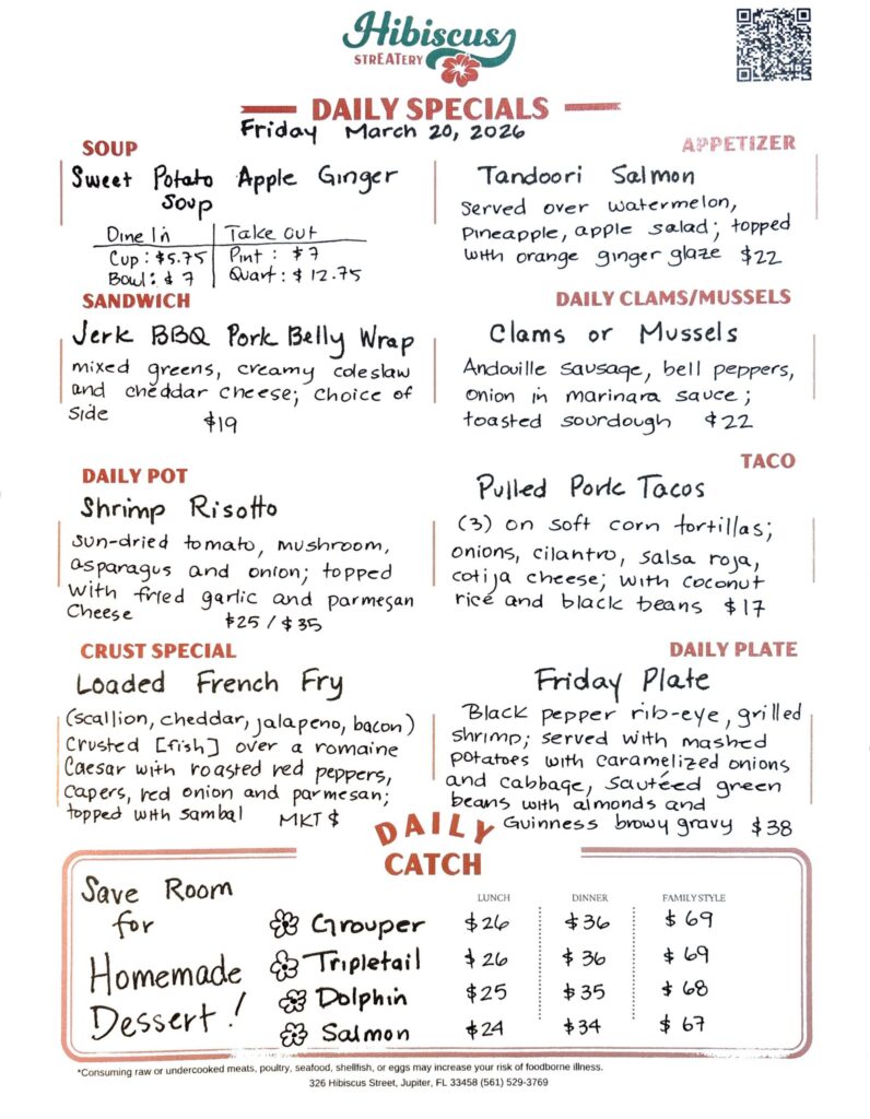 HIBISCUS STREATERY DAILY SPECIALS Friday March 20, 2026 SOUP Sweet Potato Apple Ginger Sουρ Dine In Cup: $5.75 Bowl: $7 Take out Pint: $7 Quart: $12.75 APPETIZER Tandoori Salmon served over watermelon, pineapple, apple salad; topped with orange ginger glaze $22 DAILY CLAMS/MUSSELS Clams or Mussels Andouille sausage, bell peppers, onion in marinara sauce; toasted sourdough $22 SANDWICH Jerk BBQ Pork Belly Wrap mixed greens, creamy coleslaw and cheddar cheese; choice of side $19 TACO Pulled Pork Tacos (3) on soft corn tortillas; onions, cilantro, salsa roja, cotija cheese; with coconut rice and black beans $17 DAILY POT Shrimp Risotto sun-dried tomato, mushroom, asparagus and onion; topped with fried garlic and parmesan cheese $25/$35 CRUST SPECIAL Loaded French Fry (scallion, cheddar, jalapeno, bacon) crusted [fish] over a romaine Caesar with roasted red peppers, capers, red onion and parmesan; topped with sambal MKT $ DAILY PLATE Friday Plate black pepper rib-eye, grilled shrimp; served with mashed potatoes with caramelized onions and cabbage, sautéed green beans with almonds and Guinness brown gravy $38 Save Room for Homemade Dessert! DAILY CATCH Tripletail Lunch $26 Dinner $36 Family Style $69 Grouper Lunch $26 Dinner $36 Family Style $69 Dolphin Lunch $25 Dinner $35 Family Style $68 Salmon Lunch $24 Dinner $34 Family Style $67 *Consuming raw or undercooked meats, poultry, seafood, shellfish, or eggs may increase your risk of foodborne illness. 326 Hibiscus Street, Jupiter, FL 33458 (561) 529-3769