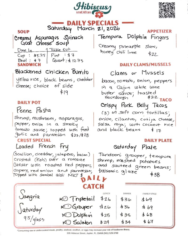 HIBISCUS STREATERY DAILY SPECIALS Saturday March 21, 2026 SOUP Creamy Asparagus Spinach Goat Cheese Soup DINE IN: Cup: $5.75 Bowl: $7.00 TAKE OUT Pint : $7.00 Quart: $12.75 APPETIZER Tempura Dolphin Fingers creamy pineapple slaw, honey chili lime $22 DAILY CLAMS/MUSSELS Clams or Mussels bacon, tomato, onion, peppers in a Cajun white wine butter sauce, toasted sourdough $22 SANDWICH Blackened Chicken Burrito yellow rice, black beans, cheddar cheese; choice of side $19 TACO Crispy Pork Belly Tacos (3) on soft corn tortillas; onion, cilantro, cotija cheese, salsa roja; with coconut rice and black beans $17 DAILY POT Penne Pasta shrimp, mushroom, asparagus, pepper, onion in a smoky tomato sauce; topped with fried garlic and parmesan $23/$28 CRUST SPECIAL Loaded French Fry (scallion, cheddar, jalapeno, bacon) crusted (Fish) over a romaine Caesar with roasted red peppers, capers, red onion and parmesan; topped with sambal aidi MKT $ DAILY PLATE Saturday Plate tandoori grouper, tempura shrimp, mashed potatoes and sauteed green beans; balsamic glaze $38 Sangria Saturday 9.5/glass DAILY CATCH Tripletail Lunch $26 Dinner $36 Family Style $69 Grouper Lunch $26 Dinner $36 Family Style $69 Dolphin Lunch $25 Dinner $35 Family Style $68 Salmon Lunch $24 Dinner $34 Family Style $67 *Consuming raw or undercooked meats, poultry, seafood, shellfish, or eggs may increase your risk of foodborne illness. 326 Hibiscus Street, Jupiter, FL 33458 (561) 529-3769