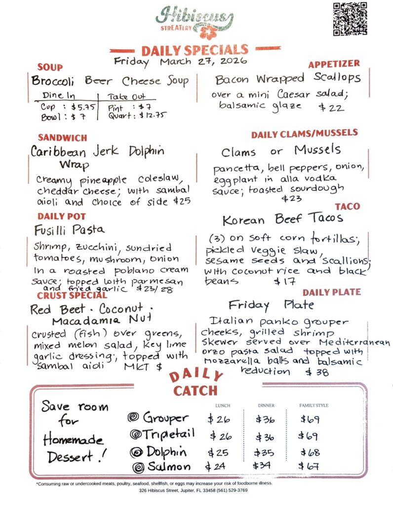 HIBISCUS STREATERY DAILY SPECIALS Friday March 27, 2026 SOUP Broccoli Beer Cheese Soup Dine In Cup: $5.75 Bowl: $7 Take Out Pint:$7 Quart: $12.75 SANDWICH Caribbean Jerk Dolphin Wrap creamy pineapple coleslaw, cheddar cheese; with sambal aioli and choice of side $25 DAILY POT Fusilli Pasta shrimp, zucchini, sundried tomatoes, mushroom, onion In a roasted poblano cream sauce; topped with parmesan and fried garlic $23/28 CRUST SPECIAL Red Beet · Coconut. Macadamia Nut crusted (fish) over greens, mixed melon salad, key lime garlic dressing, topped with sambal aioli MKT $ APPETIZER Bacon Wrapped Scallops over a mini Caesar salad; balsamic glaze $22 DAILY CLAMS/MUSSELS Clams or Mussels pancetta, bell peppers, onion, eggplant in alla vodka sauce; toasted sourdough $23 TACO Korean Beef Tacos (3) on soft corn tortillas; pickled veggie slaw, sesame seeds and scallions; with coconut rice and black beans $17 DAILY PLATE Friday Plate Italian panko grouper cheeks, grilled shrimp skewer served over Mediterranean orzo pasta salad topped with mozzarella balls and balsamic reduction $38 Save room for Homemade Dessert! DAILY CATCH Tripletail Lunch $26 Dinner $36 Family Style $69 Grouper Lunch $26 Dinner $36 Family Style $69 Dolphin Lunch $25 Dinner $35 Family Style $68 Salmon Lunch $24 Dinner $34 Family Style $67 *Consuming raw or undercooked meats, poultry, seafood, shellfish, or eggs may increase your risk of foodborne illness. 326 Hibiscus Street, Jupiter, FL 33458 (561) 529-3769