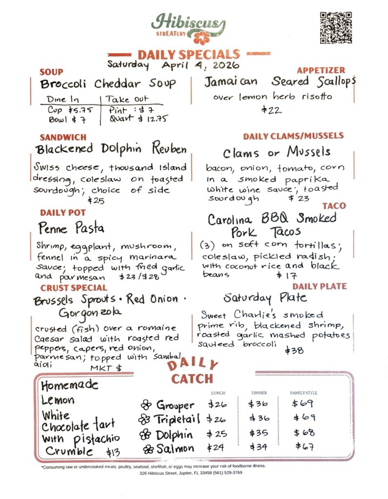 HIBISCUS STREATERY DAILY SPECIALS Saturday April 4, 2026 SOUP Broccoli Cheddar Soup DINE IN: Cup: $5.75 Bowl: $7.00 TAKE OUT Pint : $7.00 Quart: $12.75 APPETIZER Jamaican Seared Scallops over lemon herb risotto $22 DAILY CLAMS/MUSSELS Clams or Mussels bacon, onion, tomato, corn in a smoked paprika white wine sauce, toasted sourdough $23 SANDWICH Blackened Dolphin Reuben Swiss cheese, thousand Island dressing, coleslaw on toasted sourdough; choice of side $25 TACO Carolina BBQ Smoked Pork Tacos (3) on soft corn tortillas; coleslaw, pickled radish; with coconut rice and black beans $17 DAILY POT Penne Pasta shrimp, eggplant, mushroom fennel in a spicy marinara sauce; topped with fried garlic and parmesan $23/$28 CRUST SPECIAL Brussels Sprouts · Red Onion · Gorgonzola crusted (fish) over a romaine Caesar salad with roasted red peppers, capers, red onion, parmesan; topped with sambal aioli MKT $ DAILY PLATE Saturday Plate Sweet Charlie's smoked prime rib, blackened shrimp, roasted garlic mashed potatoes sauteed broccoli $38 Homemade Lemon White Chocolate Tart with pistachio crumble $13 DAILY CATCH Tripletail Lunch $26 Dinner $36 Family Style $69 Grouper Lunch $26 Dinner $36 Family Style $69 Dolphin Lunch $25 Dinner $35 Family Style $68 Salmon Lunch $24 Dinner $34 Family Style $67 *Consuming raw or undercooked meats, poultry, seafood, shellfish, or eggs may increase your risk of foodborne illness. 326 Hibiscus Street, Jupiter, FL 33458 (561) 529-3769
