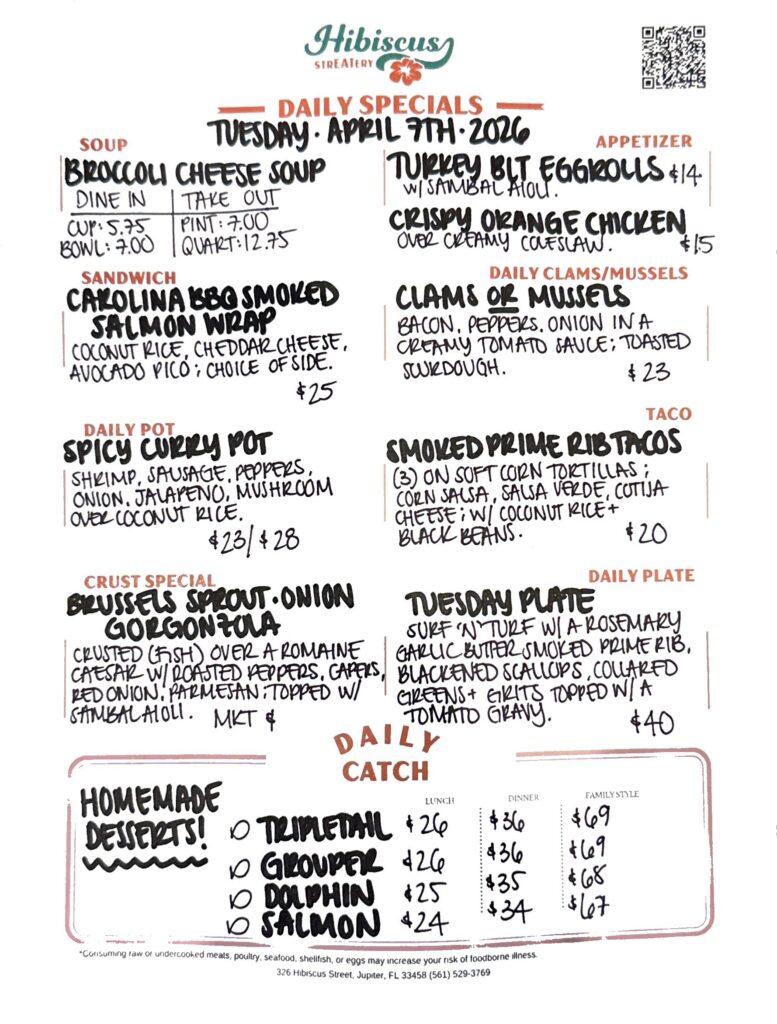 Hibiscus STREATERY DAILY SPECIALS Tuesday, April 7, 2026 SOUP Broccoli Cheese Soup DINE IN: Cup: $5.75 Bowl: $7.00 TAKE OUT Pint : $7.00 Quart: $12.75 APPETIZER Turkey BLT Eggrolls with sambal aioli $14 Crispy Orange Chicken over creamy coleslaw $15 DAILY CLAMS/MUSSELS Clams or Mussels bacon, peppers, onion in a creamy tomato sauce; toasted sourdough $23 SANDWICH Carolina BBQ Smoked Salmon Wrap with coconut rice, cheddar cheese, avocado pico de gallo; choice of side $25 TACO Smoked Prime Rib Tacos (3) on soft corn tortillas; street corn salsa, salsa verde, cotija cheese; coconut rice and black beans $20 DAILY POT Spicy Curry pot with shrimp, sausage, peppers, onion, jalapeno, mushroom over coconut rice$23/$28 CRUST SPECIAL Brussels Sprouts. Red Onion. Gorgonzola crusted (fish) over a romaine Caesar salad with roasted red peppers, capers, red onion and parmesan; topped with sambal aioli MKT $ DAILY PLATE Tuesday Plate Surf ‘n’ Turf with a rosemary garlic butter smoked prime rib, blackened scallops, collard greens & grits topped with a tomato gravy $40 Homemade Desserts! DAILY CATCH Tripletail Lunch $26 Dinner $36 Family Style $69 Grouper Lunch $26 Dinner $36 Family Style $69 Dolphin Lunch $25 Dinner $35 Family Style $68 Salmon Lunch $24 Dinner $34 Family Style $67 *Consuming raw or undercooked meats, poultry, seafood, shellfish, or eggs may increase your risk of foodborne illness. 326 Hibiscus Street, Jupiter, FL 33458 (561) 529-3769