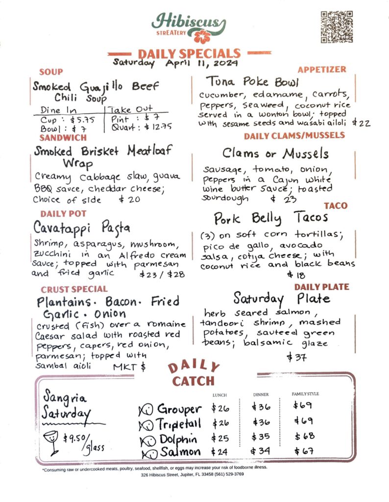 HIBISCUS STREATERY DAILY SPECIALS Saturday April 11, 2024 SOUP Smoked Guajillo Beef Chili Soup Dine In Cup: $5.75 Bowl: $7 Take Out Pint: $7 Quart: $12.75 APPETIZER Tuna Poke Bowl cucumber, edamame, carrots, peppers, seaweed, coconut rice served in a wonton bowl; topped with sesame seeds and wasabi aioli $22 DAILY CLAMS/MUSSELS Clams or Mussels sausage, tomato, onion, peppers in a Cajun white wine butter sauce; toasted sourdough $23 SANDWICH Smoked Brisket Meatloaf Wrap creamy cabbage slaw, guava BBQ sauce, cheddar cheese; choice of side $20 TACO Pork Belly Tacos (3) on soft corn tortillas; pico de gallo, avocado salsa, cotija cheese; with coconut rice and black beans $18 DAILY POT Cavatappi Pasta shrimp, asparagus, mushroom, zucchini in an Alfredo cream sauce; topped with parmesan and fried garlic $23/$28 CRUST SPECIAL Plantains. Bacon. Fried Garlic. Onion crusted (fish) over a romaine Caesar salad with roasted red peppers, capers, red onion, parmesan; topped with sambal aioli MKT$ DAILY PLATE Saturday Plate herb seared salmon, tandoori shrimp, mashed potatoes, sauteed green beans; balsamic glaze $37 Sangria Saturday $9.50/ glass DAILY CATCH Tripletail Lunch $26 Dinner $36 Family Style $69 Grouper Lunch $26 Dinner $36 Family Style $69 Dolphin Lunch $25 Dinner $35 Family Style $68 Salmon Lunch $24 Dinner $34 Family Style $67 *Consuming raw or undercooked meats, poultry, seafood, shellfish, or eggs may increase your risk of foodborne illness. 326 Hibiscus Street, Jupiter, FL 33458 (561) 529-3769
