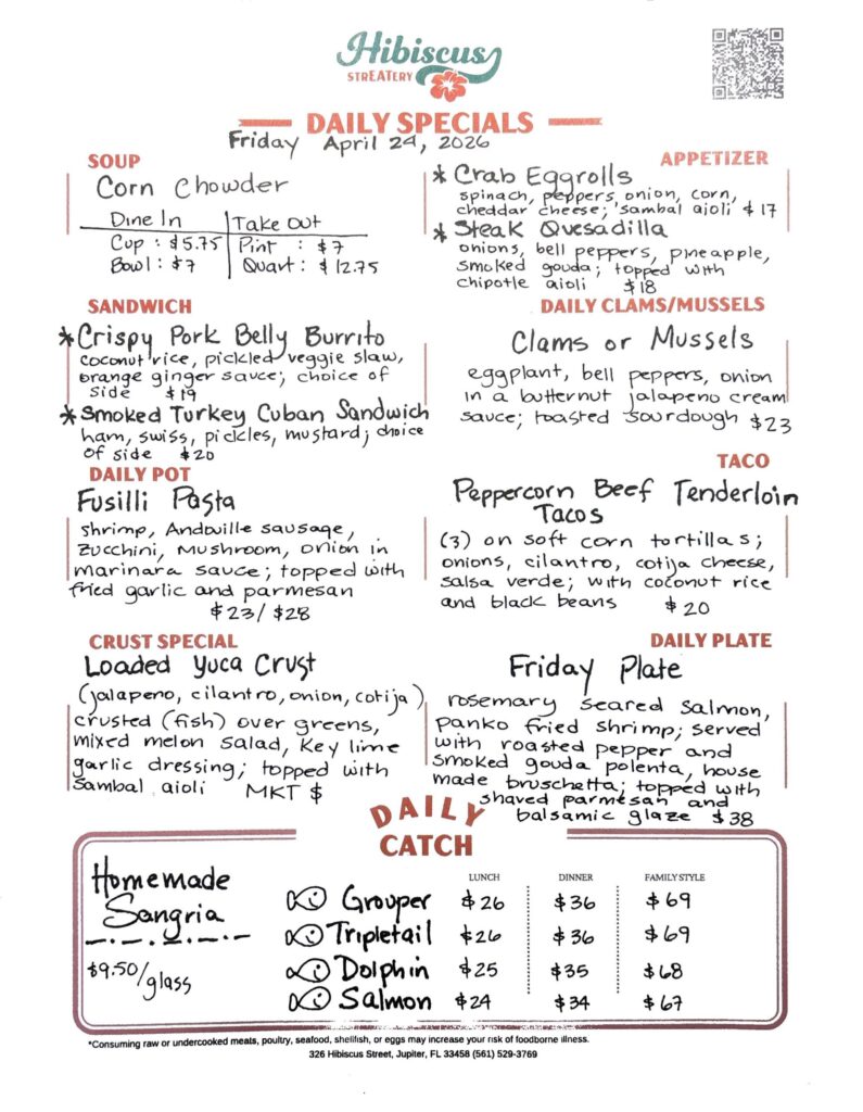 HIBISCUS STREATERY DAILY SPECIALS Friday April 24, 2026 SOUP Corn Chowder DINE IN: Cup: $5.75 Bowl: $7.00 TAKE OUT Pint : $7.00 Quart: $12.75 APPETIZER Crab Egg Rolls spinach, peppers, onion, corn, cheddar cheese; 'sambal aioli $17 Steak Quesadilla onions, bell peppers, pineapple, smoked gouda; topped with chipotle aioli $18 DAILY CLAMS/MUSSELS Clams or Mussels eggplant, bell peppers, onion in a butternut jalapeno cream sauce; toasted sourdough $23 SANDWICH Crispy Pork Belly Burrito coconut rice, pickled veggie slaw, orange ginger sauce; choice of side $19 Smoked Turkey Cuban Sandwich ham, Swiss, pickles, mustard; choice of side $20 TACO Peppercorn Beef Tenderloin Tacos (3) on soft corn tortillas; onions, cilantro, cotija cheese, salsa verde; with coconut rice and black beans $20 DAILY POT Fusilli Pasta shrimp, Andouille sausage, zucchini, mushroom, onion in marinara sauce; topped with fried garlic and parmesan $23/$28 CRUST SPECIAL Loaded Yuca Crust (jalapeno, cilantro, onion, cotija) crusted (fish) over greens, mixed melon salad, key lime garlic dressing; topped with sambal aioli MKT $ DAILY PLATE Friday Plate rosemary seared salmon, panko fried shrimp; served with roasted pepper and smoked gouda polenta, house made bruschetta; topped with shaved parmesan and balsamic glaze $38 Homemade "Sangria $9.50/glass DAILY CATCH Tripletail Lunch $26 Dinner $36 Family Style $69 Grouper Lunch $26 Dinner $36 Family Style $69 Dolphin Lunch $25 Dinner $35 Family Style $68 Salmon Lunch $24 Dinner $34 Family Style $67 *Consuming raw or undercooked meats, poultry, seafood, shellfish, or eggs may increase your risk of foodborne illness. 326 Hibiscus Street, Jupiter, FL 33458 (561) 529-3769