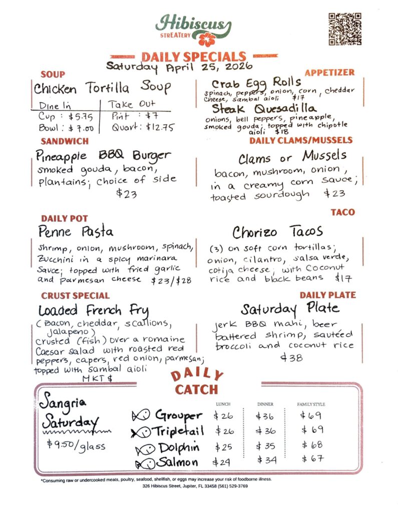 HIBISCUS STREATERY DAILY SPECIALS Saturday April 25, 2026 SOUP Chicken Tortilla Soup DINE IN: Cup: $5.75 Bowl: $7.00 TAKE OUT Pint : $7.00 Quart: $12.75 APPETIZER Crab Egg Rolls spinach, peppers, onion, corn, cheddar cheese, sambal aioli $17 Steak Quesadilla onions, bell peppers, pineapple, smoked gouda; topped with chipotle aioli $18 DAILY CLAMS/MUSSELS Clams or Mussels bacon, mushroom, onion in a creamy corn sauce; toasted sourdough $23 SANDWICH Pineapple BBQ Burger smoked gouda, bacon, plantains; choice of side $23 TACO Chorizo Tacos (3) on soft corn tortillas; onion, cilantro, salsa verde, cotija cheese; with coconut rice and black beans $17 DAILY POT Penne Pasta shrimp, onion, mushroom, spinach, zucchini in a spicy marinara Sauce; topped with fried garlic and parmesan cheese $23/$28 CRUST SPECIAL Loaded French Fry (Bacon, Cheddar, Scallions, Jalapeno) crusted (fish) over a romaine Caesar salad with roasted red peppers, capers, red onion, parmesan; topped with sambal aioli MKT $ DAILY PLATE Saturday Plate Jerk BBQ mahi, beer battered shrimp, sautéed broccoli and coconut rice $38 Sangria Saturday $9.50/glass DAILY CATCH Tripletail Lunch $26 Dinner $36 Family Style $69 Grouper Lunch $26 Dinner $36 Family Style $69 Dolphin Lunch $25 Dinner $35 Family Style $68 Salmon Lunch $24 Dinner $34 Family Style $67 *Consuming raw or undercooked meats, poultry, seafood, shellfish, or eggs may increase your risk of foodborne illness. 326 Hibiscus Street, Jupiter, FL 33458 (561) 529-3769