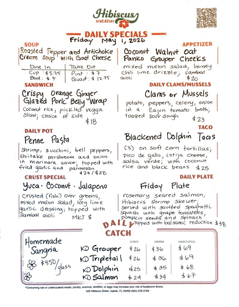 HIBISCUS STREATERY DAILY SPECIALS Friday May 1, 2026 SOUP Roasted Pepper and Artichoke Cream Soup with Goat Cheese Dine In Cup $5.75 Bowl: $7 Take Out Pint: $7 Quart: $12.75 APPETIZER Coconut Walnut Oat Panko Grouper Cheeks mixed melon salad, honey chili lime drizzle; sambal aioli $20 DAILY CLAMS/MUSSELS Clams or Mussels potato, peppers, celery, onion in a Cajon tomato broth; toasted sour dough. $23 SANDWICH Crispy Orange Ginger Glazed Pork Belly Wrap coconut rice, pickled veggie slaw; choice of side $18 DAILY POT Penne Pasta shrimp, zucchini, bell peppers, shiitake mushroom and onion, in marinara sauce; topped with parmesan and fried garlic $23/$28 CRUST SPECIAL Yuca⋅ Coconut · Jalapeno crusted (fish) over greens, mixed melon salad, key lime garlic dressing; topped with Sambal aioli MKT $ TACO Blackened Dolphin Tacos (3) on soft corn tortillas, pico de gallo, cotija cheese, salsa verde; with coconut rice and black beans $25 DAILY PLATE Friday Plate rosemary seared salmon, Hibiscus shrimp skewer; served with sautéed spaghetti squash with grape tomatoes, pumpkin seeds and Spinach topped with balsamic reduction $38 Homemade Sangria 9.50/glass DAILY CATCH Tripletail Lunch $26 Dinner $36 Family Style $69 Grouper Lunch $26 Dinner $36 Family Style $69 Dolphin Lunch $25 Dinner $35 Family Style $68 Salmon Lunch $24 Dinner $34 Family Style $67 *Consuming raw or undercooked meats, poultry, seafood, shellfish, or eggs may increase your risk of foodborne illness. 326 Hibiscus Street, Jupiter, FL 33458 (561) 529-3769