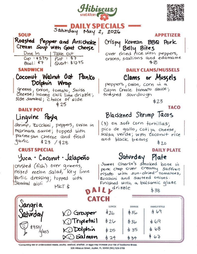 HIBISCUS STREATERY DAILY SPECIALS Saturday May 2, 2026 SOUP Roasted Pepper and Artichoke Cream Soup with Goat Cheese Dine In Cup: $5.75 Bowl: $7 Take Out Pint: $7 Quart: $12.75 APPETIZER Crispy Korean BBQ Pork Belly Bites over fried rice with peppers, onions, scallions and edamame $18 DAILY CLAMS/MUSSELS Clams or Mussels peppers, onion, corn in a Cajun Creole tomato sauce; toasted sourdough $23 SANDWICH Coconut Walnut Oat Panko Dolphin Wrap greens, onion, tomato, Swiss cheese; honey chili lime drizzle, side sambal; choice of side $25 TACO Blackened Shrimp Tacos (3) on soft corn tortillas; pico de gallo, cotija cheese, salsa verde; with coconut rice and black beans $20 DAILY POT Linguine Pasta shrimp, zucchini, peppers, onion in marinara sauce; topped with parmesan cheese and fried garlic $23/$28 CRUST SPECIAL Yuca・・ Coconut · Jalapeño crusted (fish) over greens, mixed melon salad, key lime garlic dressing; topped with sambal aioli MKT $ DAILY PLATE Saturday Plate Sweet Charlie's smoked bone in pork chop over creamy saffron risotto with sun-dried tomatoes, zucchini and sauteed onions. Finished with a balsamic glaze drizzle $38 Sangria Saturday $9.50/glas DAILY CATCH Tripletail Lunch $26 Dinner $36 Family Style $69 Grouper Lunch $26 Dinner $36 Family Style $69 Dolphin Lunch $25 Dinner $35 Family Style $68 Salmon Lunch $24 Dinner $34 Family Style $67 *Consuming raw or undercooked meats, poultry, seafood, shellfish, or eggs may increase your risk of foodborne illness. 326 Hibiscus Street, Jupiter, FL 33458 (561) 529-3769