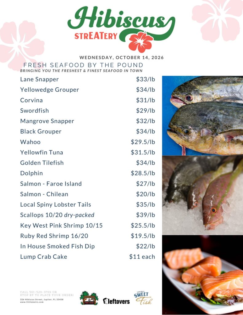 Hibiscus STREATERY WEDNESDAY, OCTOBER 14, 2026 FRESH SEAFOOD BY THE POUND BRINGING YOU THE FRESHEST & FINEST SEAFOOD IN TOWN Lane Snapper $33/lb Yellowedge Grouper $34/lb Corvina $31/lb Swordfish $29/lb Mangrove Snapper $32/lb Black Grouper $34/lb Wahoo $29.5/lb Yellowfin Tuna $31.5/lb Golden Tilefish $34/lb Dolphin $28.5/lb Salmon - Faroe Island $27/lb Salmon - Chilean $20/lb Local Spiny Lobster Tails $35/lb Scallops 10/20 dry-packed $39/lb Key West Pink Shrimp 10/15 $25.5/lb Ruby Red Shrimp 16/20 $19.5/lb In House Smoked Fish Dip $22/lb Lump Crab Cake $11 each CALL 561-529-3769 OR STOP BY TO PLACE YOUR ORDER! 326 Hibiscus Street, Jupiter, FL 33458 www.littlemoirs.com Little Moir's SWEET FOOD SHACK leftovers Fish