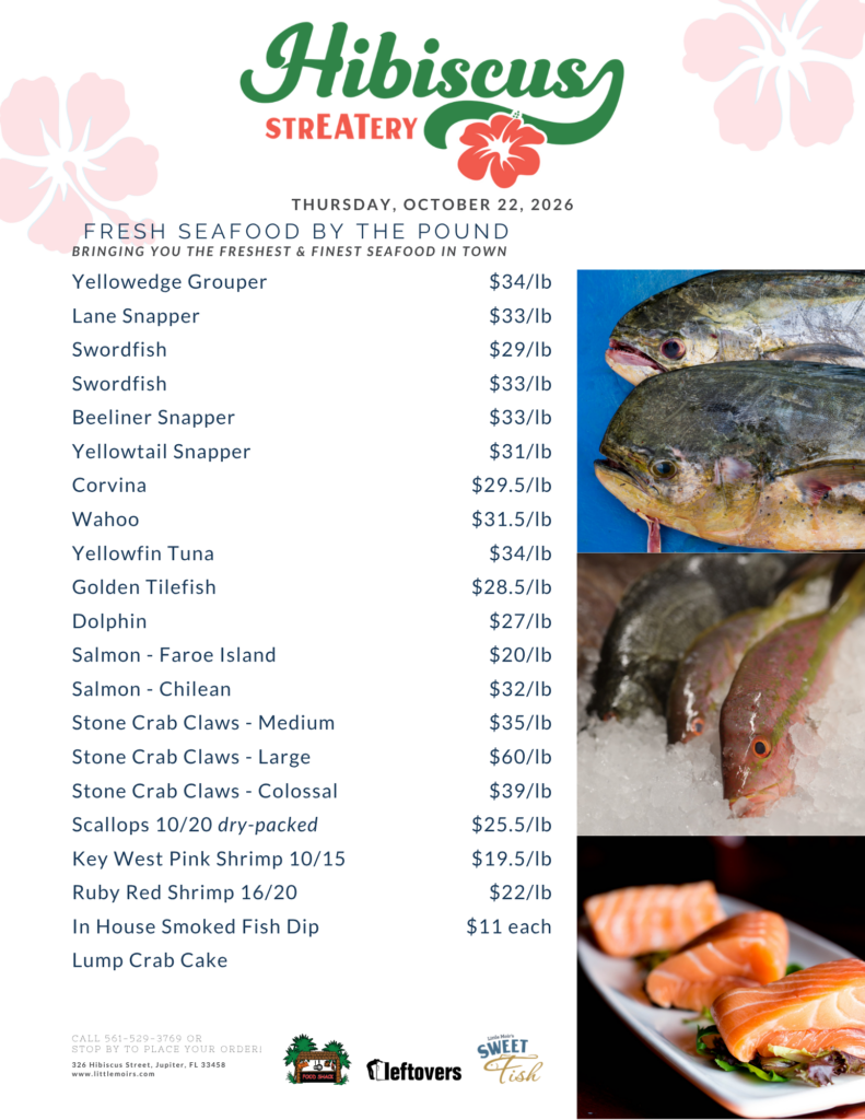 Hibiscus STREATERY THURSDAY, OCTOBER 22, 2026 FRESH SEAFOOD BY THE POUND BRINGING YOU THE FRESHEST & FINEST SEAFOOD IN TOWN Yellowedge Grouper $34/lb Lane Snapper $33/lb Swordfish $29/lb Swordfish $33/lb Beeliner Snapper $33/lb Yellowtail Snapper $31/lb Corvina $29.5/lb Wahoo $31.5/lb Yellowfin Tuna $34/lb Golden Tilefish $28.5/lb Dolphin $27/lb Salmon - Faroe Island $20/lb Salmon Chilean $32/lb Stone Crab Claws - Medium $35/lb Stone Crab Claws - Large $60/lb Stone Crab Claws - Colossal $39/lb Scallops 10/20 dry-packed Key West Pink Shrimp 10/15 Ruby Red Shrimp 16/20 In House Smoked Fish Dip Lump Crab Cake $25.5/lb $19.5/lb $22/lb $11 each CALL 561-529-3769 OR STOP BY TO PLACE YOUR ORDER! 326 Hibiscus Street, Jupiter, FL 33458 www.littlemoirs.com FOOD SHACK Little Moir's SWEET leftovers Fish