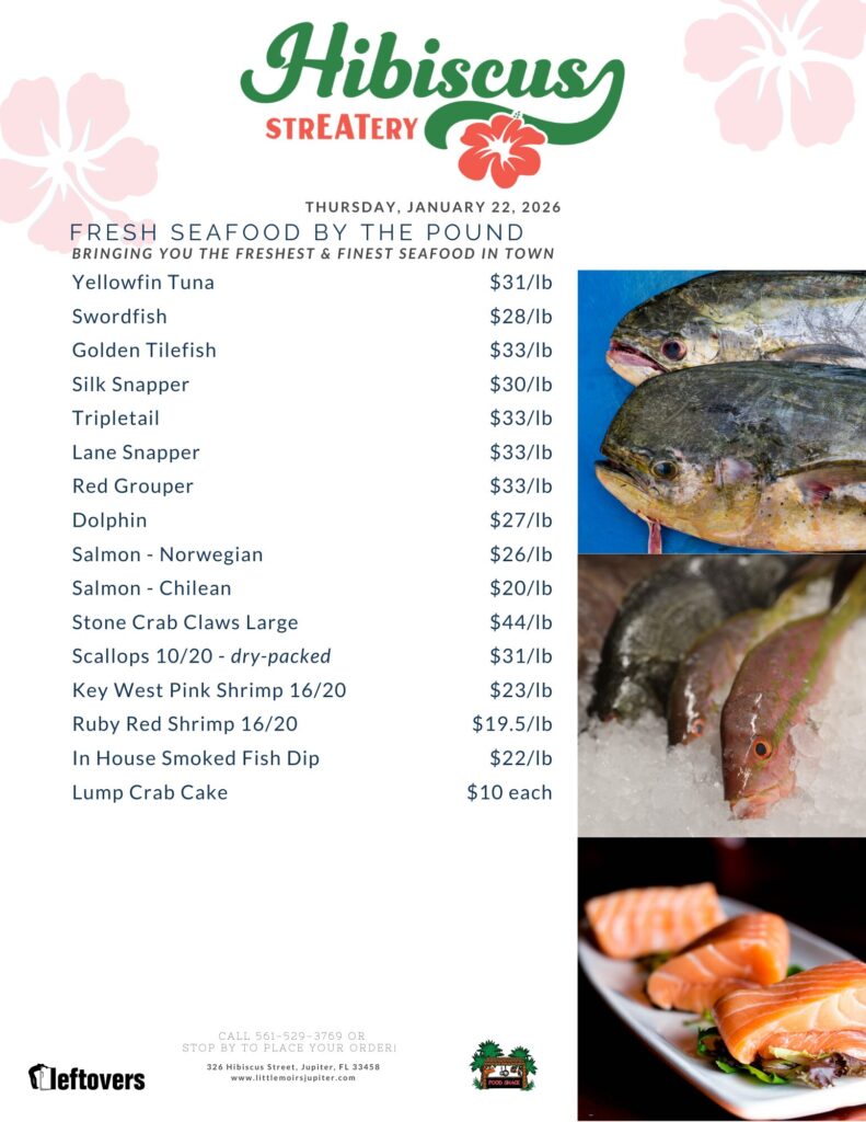 HIBISCUS STREATERY THURSDAY, JANUARY 22, 2026 FRESH SEAFOOD BY THE POUND BRINGING YOU THE FRESHEST & FINEST SEAFOOD IN TOWN Yellowfin Tuna $31/lb Swordfish $28/lb Golden Tilefish $33/lb Silk Snapper $30/lb Tripletail $33/lb Lane Snapper $33/lb Red Grouper $33/lb Dolphin $27/lb Salmon - Norwegian $26/lb Salmon Chilean $20/lb Stone Crab Claws Large $44/lb Scallops 10/20 - dry-packed $31/lb Key West Pink Shrimp 16/20 $23/lb Ruby Red Shrimp 16/20 $19.5/lb In House Smoked Fish Dip $22/lb Lump Crab Cake $10 each CALL 561-529-3769 OR STOP BY TO PLACE YOUR ORDER! 326 Hibiscus Street, Jupiter, FL 33458 www.littlemoirsjupiter.com FOOD SHACK LEFTOVERS