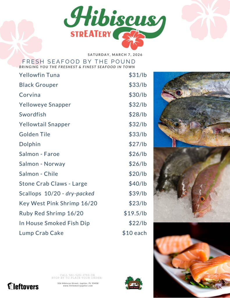 HIBISCUS STREATERY SATURDAY, MARCH 7, 2026 FRESH SEAFOOD BY THE POUND BRINGING YOU THE FRESHEST & FINEST SEAFOOD IN TOWN Yellowfin Tuna $31/lb Black Grouper $33/lb Corvina $30/lb Yelloweye Snapper $32/lb Swordfish $28/lb Yellowtail Snapper $32/lb Golden Tile $33/lb Dolphin $27/lb Salmon - Faroe $26/lb Salmon - Norway $26/lb Salmon - Chile $20/lb Stone Crab Claws - Large $40/lb Scallops 10/20 - dry-packed $39/lb Key West Pink Shrimp 16/20 $23/lb Ruby Red Shrimp 16/20 $19.5/lb In House Smoked Fish Dip $22/lb Lump Crab Cake $10 each CALL 561-529-3769 OR STOP BY TO PLACE YOUR ORDER! 326 Hibiscus Street, Jupiter, FL 33458 www.littlemoirsjupiter.com FOOD SHACK LEFTOVERS