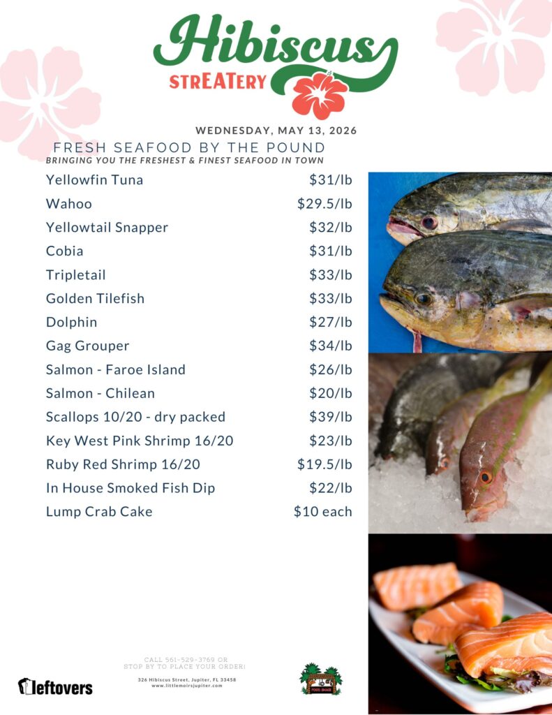Hibiscus STREATERY WEDNESDAY, MAY 13, 2026 FRESH SEAFOOD BY THE POUND BRINGING YOU THE FRESHEST & FINEST SEAFOOD IN TOWN Yellowfin Tuna $31/lb Wahoo $29.5/lb Yellowtail Snapper $32/lb Cobia $31/lb Tripletail $33/lb Golden Tilefish $33/lb Dolphin $27/lb Gag Grouper $34/lb Salmon - Faroe Island $26/lb Salmon Chilean $20/lb Scallops 10/20 - dry packed $39/lb Key West Pink Shrimp 16/20 $23/lb Ruby Red Shrimp 16/20 $19.5/lb In House Smoked Fish Dip Lump Crab Cake $22/lb $10 each CALL 561-529-3769 OR STOP BY TO PLACE YOUR ORDER! 326 Hibiscus Street, Jupiter, FL 33458 www.littlemoirsjupiter.com FOOD SHACK LEFTOVERS