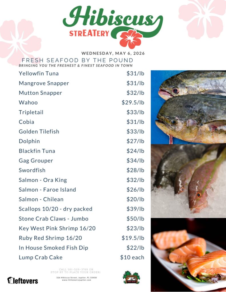Hibiscus STREATERY WEDNESDAY, MAY 6, 2026 FRESH SEAFOOD BY THE POUND BRINGING YOU THE FRESHEST & FINEST SEAFOOD IN TOWN Yellowfin Tuna $31/lb Mangrove Snapper $31/lb Mutton Snapper $32/lb Wahoo $29.5/lb Tripletail $33/lb Cobia $31/lb Golden Tilefish $33/lb Dolphin $27/lb Blackfin Tuna $24/lb Gag Grouper $34/lb Swordfish $28/lb Salmon - Ora King $32/lb Salmon - Faroe Island $26/lb Salmon - Chilean $20/lb Scallops 10/20 - dry packed $39/lb Stone Crab Claws - Jumbo $50/lb Key West Pink Shrimp 16/20 $23/lb Ruby Red Shrimp 16/20 $19.5/lb In House Smoked Fish Dip $22/lb Lump Crab Cake $10 each CALL 561-529-3769 OR STOP BY TO PLACE YOUR ORDER! 326 Hibiscus Street, Jupiter, FL 33458 www.littlemoirsjupiter.com FOOD SHACK LEFTOVERS
