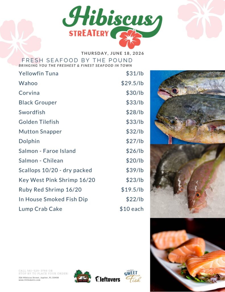 HIBISCUS STREATERY THURSDAY, JUNE 18, 2026 FRESH SEAFOOD BY THE POUND BRINGING YOU THE FRESHEST & FINEST SEAFOOD IN TOWN Yellowfin Tuna $31/lb Wahoo $29.5/lb Corvina $30/lb Black Grouper $33/lb Swordfish $28/lb Golden Tilefish $33/lb Mutton Snapper $32/lb Dolphin $27/lb Salmon - Faroe Island $26/lb Salmon - Chilean $20/lb Scallops 10/20 - dry packed $39/lb Key West Pink Shrimp 16/20 $23/lb Ruby Red Shrimp 16/20 $19.5/lb In House Smoked Fish Dip $22/lb Lump Crab Cake $10 each CALL 561-529-3769 OR STOP BY TO PLACE YOUR ORDER! 326 Hibiscus Street, Jupiter, FL 33458 www.littlemoirs.com LITTLE MOIR'S FOOD SHACK LEFTOVERS SWEET FISH
