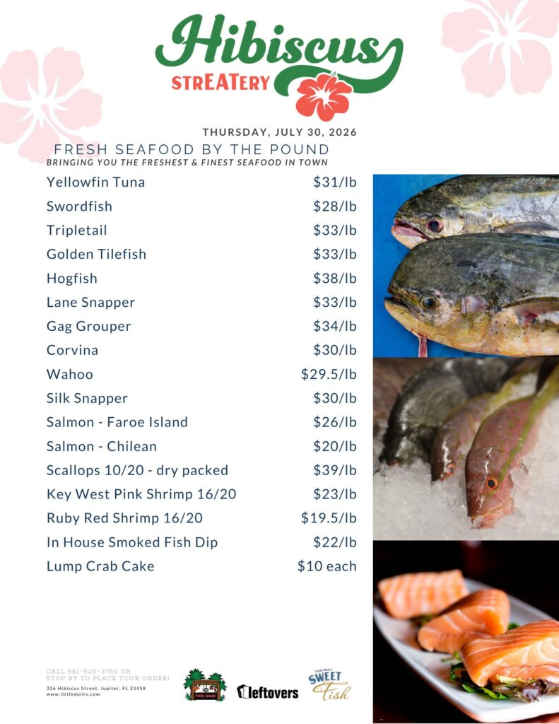 Hibiscus STREATERY THURSDAY, JULY 30, 2026 FRESH SEAFOOD BY THE POUND BRINGING YOU THE FRESHEST & FINEST SEAFOOD IN TOWN Yellowfin Tuna $31/lb Swordfish $28/lb Tripletail $33/lb Golden Tilefish $33/lb Hogfish $38/lb Lane Snapper $33/lb Gag Grouper $34/lb Corvina $30/lb Wahoo $29.5/lb Silk Snapper $30/lb Salmon - Faroe Island $26/lb - Salmon Chilean $20/lb Scallops 10/20 - dry packed $39/lb Key West Pink Shrimp 16/20 $23/lb Ruby Red Shrimp 16/20 $19.5/lb In House Smoked Fish Dip $22/lb Lump Crab Cake $10 each CALL 561-529-3769 OR STOP BY TO PLACE YOUR ORDER! 326 Hibiscus Street, Jupiter, FL 33458 www.littlemoirs.com Little Moir's SWEET FISH FOOD SHACK LEFTOVERS