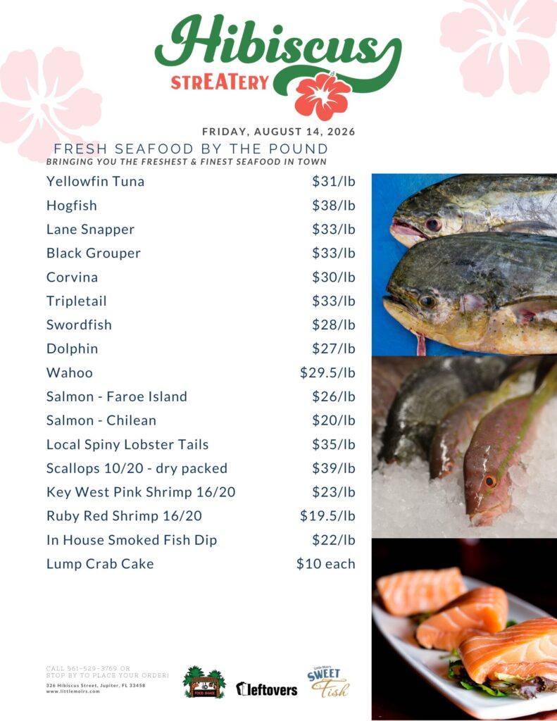 HIBISCUS STREATERY FRIDAY, AUGUST 14, 2026 FRESH SEAFOOD BY THE POUND BRINGING YOU THE FRESHEST & FINEST SEAFOOD IN TOWN Yellowfin Tuna $31/lb Hogfish $38/lb Lane Snapper $3/lb Black Grouper $33/lb Corvina $30/lb Tripletail $33/lb Swordfish $28/lb Dolphin $27/lb Wahoo $29.5/lb Salmon - Faroe Island $26/lb Salmon - Chilean $20/lb Local Spiny Lobster Tails $35/lb Scallops 10/20 - dry packed $39/lb Key West Pink Shrimp 16/20 $23/lb Ruby Red Shrimp 16/20 $19.5/lb In House Smoked Fish Dip $22/lb Lump Crab Cake $10 each CALL 561-529-3769 OR STOP BY TO PLACE YOUR ORDER! 326 Hibiscus Street, Jupiter, FL 33458 www.littlemoirs.com LITTLE MOIR'S FOODSHACK LEFTOVERS SWEET FISH