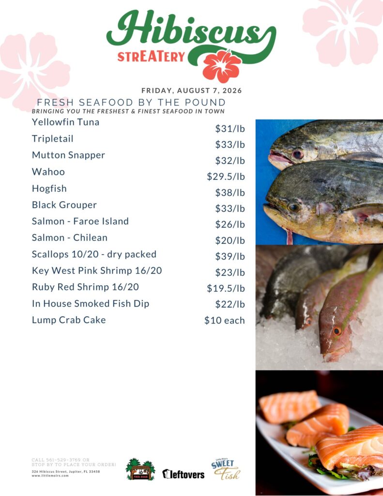 HIBISCUS STREATERY FRIDAY, AUGUST 7, 2026 FRESH SEAFOOD BY THE POUND BRINGING YOU THE FRESHEST & FINEST SEAFOOD IN TOWN Yellowfin Tuna $31/lb Tripletail $33/lb Mutton Snapper $32/lb Wahoo $29.5/lb Hogfish $38/lb Black Grouper $33/lb Salmon - Faroe Island $26/lb Salmon - Chilean $20/lb Scallops 10/20 - dry packed $39/lb Key West Pink Shrimp 16/20 $23/lb Ruby Red Shrimp 16/20 $19.5/lb In House Smoked Fish Dip $22/lb Lump Crab Cake $10 each CALL 561-529-3769 OR STOP BY TO PLACE YOUR ORDER! 326 Hibiscus Street, Jupiter, FL 33458 www.littlemoirs.com LITTLE MOIR'S FOODSHACK LEFTOVERS SWEET FISH