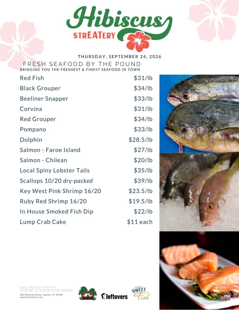 HIBISCUS STREATERY THURSDAY, SEPTEMBER 24, 2026 FRESH SEAFOOD BY THE POUND BRINGING YOU THE FRESHEST & FINEST SEAFOOD IN TOWN Red Fish $31/lb Black Grouper $34/lb Beeliner Snapper $33/lb Corvina $31/lb Red Grouper $34/lb Pompano $33/lb Dolphin $28.5/lb Salmon - Faroe Island $27/lb Salmon Chilean $20/lb Local Spiny Lobster Tails $35/lb Scallops 10/20 dry-packed $39/lb Key West Pink Shrimp 16/20 $23.5/lb Ruby Red Shrimp 16/20 $19.5/lb In House Smoked Fish Dip $22/lb Lump Crab Cake $11 each CALL 561-529-3769 OR STOP BY TO PLACE YOUR ORDER! 326 Hibiscus Street, Jupiter, FL 33458 www.littlemoirs.com LITTLE MOIR'S FOODSHACK LEFTOVERS SWEET FISH