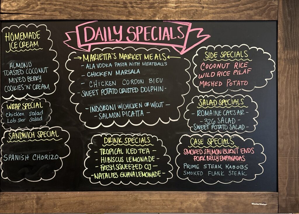 HOMEMADE ICE CREAM ALMOND TOASTED COCONUT MIXED BERRY COOKIES 'N' CREAM WRAP SPECIAL Chicken Salad LobSter Salad SANDWICH SPECIAL SPANISH CHORIZO DAILY SPECIALS MARIETTA'S MARKET MEALS ALA VODKA PASTA WITH MEATBALLS CHICKEN MARSALA CHICKEN CORDON BLUE -SWEET POTATO CRUSTED DOLPHIN- -INDORONI W/CHICKEN OR W/CUT. -SALMON PICATTA DRINK SPECIALS - TROPICAL ICED TEA HIBISCUS LEMONADE FRESH SQUEEZED OJ – -NATALIES GUAVA LEMONADE- SIDE SPECIALS COCONUT RICE WILD RICE PILAF MASHED POTATO SALAD SPECIALS ROMAINE CAESAR- -326 SALAD - -SWEET POTATO SALAD- CASE SPECIALS SMOKED SALMON BURNT ENDS PORK BELLY EMPANADAS PRIME STEAK KABOBS SMOKED FLANK STEAK
