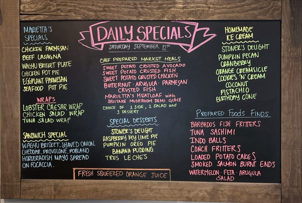 MARIETTA'S SPECIALS CHICKEN PARMESAN BEEF LASAGNA WAGYU BRISKET PLATE CHICKEN POT PIE EGGPLANT PARMESAN SEAFOOD POT PIE WRAPS LOBSTER CAESAR WRAP CHICKEN SALAD WRAP TUNA SALAD WRAP SANDWICH SPECIAL WAGYU BRISKET. SHAVED ONION, CHEDDAR, PROVOLONE, POBLANO HORSERADISH MAYO SPREAD ON FOCACCIA. DAILY SPECIALS SATURDAY SEPTEMBER 12th CHEF PREPARED MARKET MEALS SWEET POTATO CRUSTED AVOCADO SWEET POTATO CRUSTED FISH SWEET POTATO CRUSTED CHICKEN BUTTERNUT ARUGULA・ PARMESAN CRUSTED FISH MARIETTA'S MEATLOAF with SHIITAKE MUSHROOM DEMI GLACE CHOICE OF 1 SIDE, 1 SALAD and 1 DESSERT SPECIAL DESSERTS STONER'S DELIGHT RASPBERRY KEY LIME PIE PUMPKIN OREO PIE BANANA PUDDING TRES LE CHES FRESH SQUEEZED ORANGE JUICE HOMEMADE ICE CREAM STONER'S DELIGHT PUMPKIN PECAN CRANBERRY ORANGE CREAMSICLE COOKIES 'N' CREAM COCONUT PISTACHIO BIRTHDAY CONE PREPARED Foods FINDS BARBADOS FISH FRITTERS TUNA SASHIMI INDO BALLS CONCH FRITTERS LOADED POTATO CAKES SMOKED SALMON BURNT ENDS WATERMELON FETA ARUGULA SALAD ·