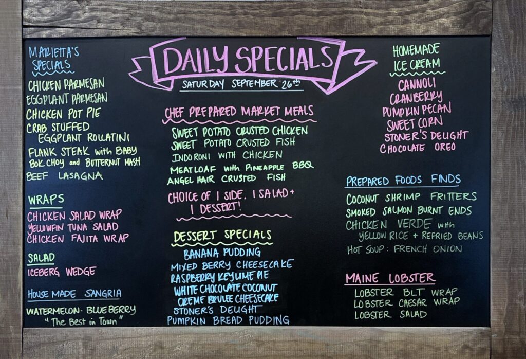 MARIETTA'S SPECIALS CHICKEN PARMESAN EGGPLANT PARMESAN CHICKEN POT PIE CRAB STUFFED EGGPLANT ROLATINI FLANK STEAK with BABY Bok Choy and BUTTERNUT MASH BEEF LASAGNA WRAPS CHICKEN SALAD WRAP YELLOWFIN TUNA SALAD CHICKEN FAJITA WRAP SALAD ICEBERG WEDGE HOUSE MADE SANGRIA WATERMELON BLE BERRY The Best in Town DAILY SPECIALS SATUR DAY SEPTEMBER 26th CHEF PREPARED MARKET MEALS SWEET POTATO CRUSTED CHICKEN SWEET POTATO CRUSTED FISH INDO RONI WITH CHICKEN MEATLOAF with PINEAPPLE BBQ ANGEL HAIR CRUSTED FISH CHOICE OF I SIDE, I SALAD + I DESSERT! DESSERT SPECIALS BANANA PUDDING MIXED BERRY CHEESECAKE RASPBERRY KEY LIME PIE WHITE CHOCOLATE COCONUT CREME BRULEE CHEESECAKE STONER'S DEUGHT PUMPKIN BREAD PUDDING HOMEMADE ICE CREAM CANNOLI CRANBERRY PUMPKIN PECAN SWEET CORN STONER'S DEUGHT CHOCOLATE OREO PREPARED FOODS FINDS COCONUT SHRIMP FRITTERS SMOKED SALMON BURNT ENDS CHICKEN VERDE with YELLOW RICE + REFRIED BEANS HOT SOUP: FRENCH ONION MAINE LOBSTER LOBSTER BLT WRAP LOBSTER CAESAR WRAP LOBSTER SALAD