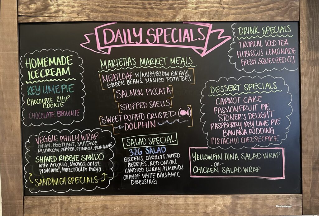 HOMEMADE ICE CREAM KEY LIME PIE CHOCOLATE CHIP COOKIE CHOCOLATE BROWNIE DAILY SPECIALS MARIETTA'S MARKET MEALS MEATLOAF W/MUSHROOM GRAVY, GREEN BEANS, MASHED POTATOES SALMON PICCATA [STUFFED SHELLS] SWEET POTATO CRUSTED DOLPHIN SANDWICH SPECIALS SHAVED RIBEYE SANDO with Arugula, Shaved onion, provolone, horseradish mayo VEGGIE PHILLY WRAP ONION. EGGPLANT, SHIITAKE MUSHROOM, PEPPER, SPINACH, PROVOLONE YELLOWFIN TUNA SALAD WRAP -OR- CHICKEN SALAD WRAP SALAD SPECIAL 326 SALAD GREENS, CARROTS, MIXED BERRIES, RED ONION, CANDIED CURRY ALMONDS ORANGE WHITE BALSAMIC DRESSING DRINK SPECIALS TROPICAL ICED TEA HIBISCUS LEMONADE FRESH SQUEEZED OJ DESSERT SPECIALS CARROT CAKE PASSIONFRUIT PIE STONER'S DELIGHT RASPBERRY KEY LIME PIE BANANA PUDDING PISTACHIO CHEESECAKE