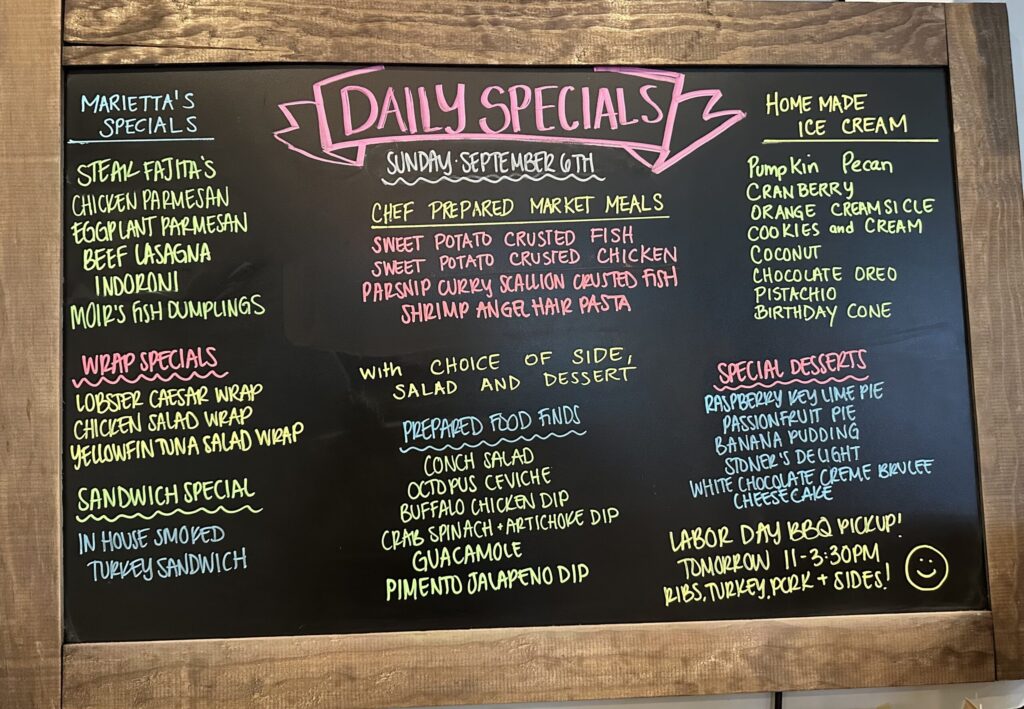 MARIETTA'S SPECIALS STEAK FAJITA'S CHICKEN PARMESAN EGGPLANT PARMESAN BEEF LASAGNA INDORONI MOIR'S FISH DUMPLINGS WRAP SPECIALS LOBSTER CAESAR WRAP CHICKEN SALAD WRAP YELLOWFIN TUNA SALAD WRAP SANDWICH SPECIAL IN HOUSE SMOKED TURKEY SANDWICH DAILY SPECIALS SUNDAY SEPTEMBER 6TH CHEF PREPARED MARKET MEALS SWEET POTATO CRUSTED FISH SWEET POTATO CRUSTED CHICKEN PARSNIP CURRY SCALLION CRUSTED FISH SHRIMP ANGEL HAIR PASTA With CHOICE OF SIDE, SALAD AND DESSERT PREPARED FOOD FINDS CONCH SALAD OCTOPUS CEVICHE BUFFALO CHICKEN DIP CRAB SPINACH ARTICHOKE DIP GUACAMOLE + PIMENTO JALAPENO DIP HOME MADE ICE CREAM Pumpkin Pecan CRANBERRY ORANGE CREAM SI CLE COOKIES and CREAM COCONUT CHOCOLATE OREO PISTACHIO BIRTHDAY CONE SPECIAL DESSERTS RASPBERRY KEY LIME PIE PASSION FRUIT PIE BANANA PUDDING STONER'S DELIGHT WHITE CHOCOLATE CREME BRUCEE CHEESECAKE LABOR DAY BBQ PICK UP! TOMORROW 11-3:30PM KIBS, TURKEY, PORK + SIDES! :)