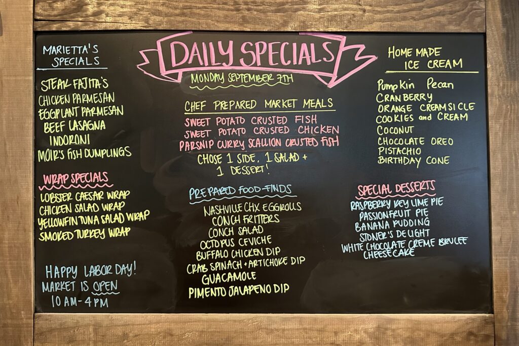 MARIETTA'S SPECIALS STEAK FAJITA'S CHICKEN PARMESAN EGGPLANT PARMESAN BEEF LASAGNA INDORONI MOIR'S FISH DUMPLINGS WRAP SPECIALS LOBSTER CAESAR WRAP CHICKEN SALAD WRAP YELLOWFIN TUNA SALAD WRAP SMOKED TURKEY WRAP HAPPY LABOR DAY! MARKET IS OPEN 10AM-4PM DAILY SPECIALS MONDAY SEPTEMBER 7TH CHEF PREPARED MARKET MEALS SWEET POTATO CRUSTED FISH SWEET POTATO CRUSTED CHICKEN PARSNIP CURRY SCALLION CRUSTED FISH CHOSE 1 SIDE, 1 SALAD + 1 DESSERT! PREPARED FOOD-FINDS NASHVILLE CHX EGGROLLS CONCH FRITTERS CONCH SALAD OCTOPUS CEVICHE BUFFALO CHICKEN DIP CRAB SPINACH + ARTICHOKE DIP GUACAMOLE PIMENTO JALAPENO DIP HOME MADE ICE CREAM Pumpkin Pecan CRANBERRY ORANGE CREAM SI CLE COOKIES and CREAM COCONUT CHOCOLATE OREO PISTACHIO BIRTHDAY CONE SPECIAL DESSERTS RASPBERRY KEY LIME PIE PASSION FRUIT PIE BANANA PUDDING STONER'S DELIGHT WHITE CHOCOLATE CREME BRULEE CHEESE CAKE