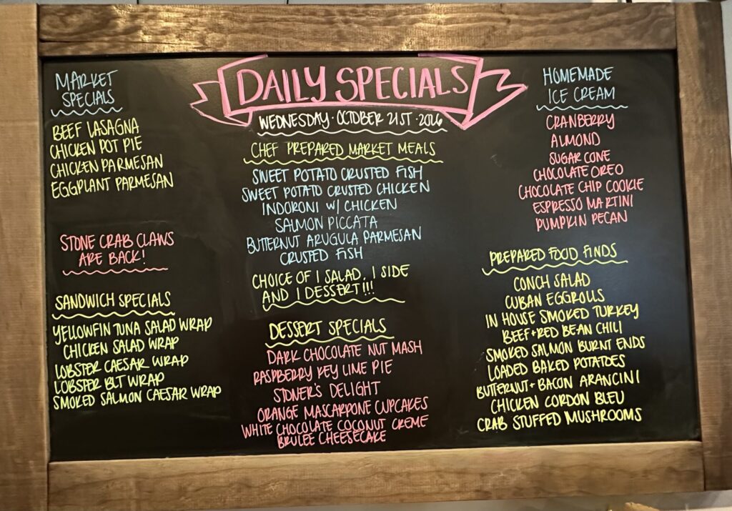 MARKET SPECIALS BEEF LASAGNA CHICKEN POT PIE CHICKEN PARMESAN EGGPLANT PARMESAN STONE CRAB CLAWS ARE BACK! SANDWICH SPECIALS YELLOWFIN TUNA SALAD WRAP CHICKEN SALAD WRAP LOBSTER CAESAR WRAP LOBSTER BUT WRAP SMOKED SALMON CAESAR WRAP DAILY SPECIALS WEDNESDAY OCTOBER 21ST 2016 CHEF PREPARED MARKET MEALS SWEET POTATO CRUSTED FISH SWEET POTATO CRUSTED CHICKEN INDORONI W/ CHICKEN SALMON PICCATA BUTTERNUT ARUGULA PARMESAN CRUSTED FISH CHOICE OF I SALAD, I SIDE AND I DESSERT!!!! DESSERT SPECIALS DARK CHOCOLATE NUT MASH RASPBERRY KEY LIME PIE STONER'S DELIGHT ORANGE MASCARPONE CUPCAKES WHITE CHOCOLATE COCONUT CREME BRULEE CHEESECAKE HOMEMADE ICE CREAM CRANBERRY ALMOND SUGAR CONE CHOCOLATE OREO CHOCOLATE CHIP COOKIE ESPRESSO MARTINI PUMPKIN PECAN PREPARED FOOD FINDS CONCH SALAD CUBAN EGGROLLS IN HOUSE SMOKED TURKEY BEEF RED BEAN CHILI SMOKED SALMON BURNT ENDS LOADED BAKED POTATOES BUTTERNUT + BACON ARANCINI CHICKEN CORDON BLEU CRAB STUFFED MUSHROOMS